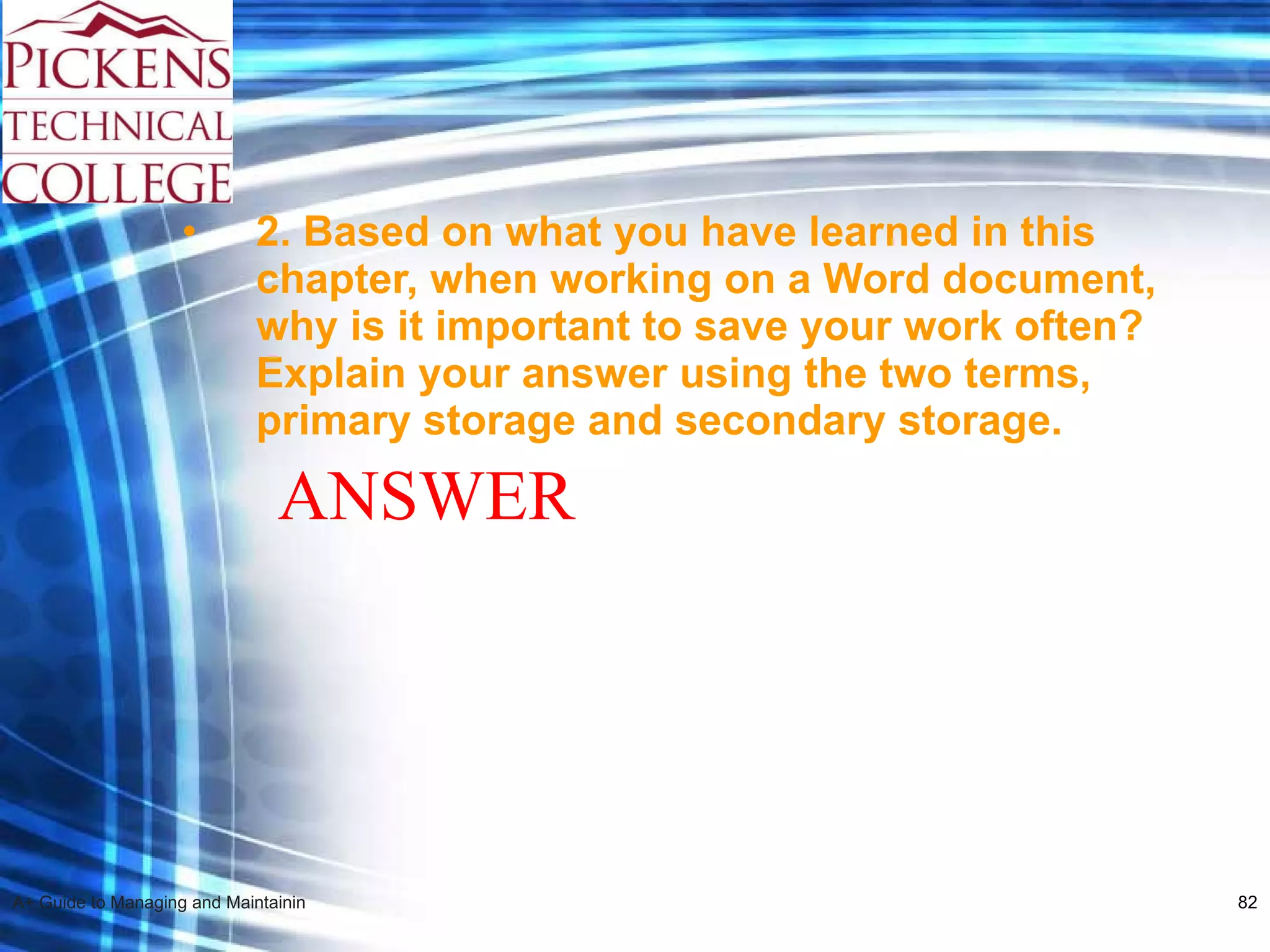 2.  Based on what you have learned in this chapter, when working on a Word document, why is it important to save your work often? Explain your answer using the two terms, primary storage and secondary storage.   ANSWER 