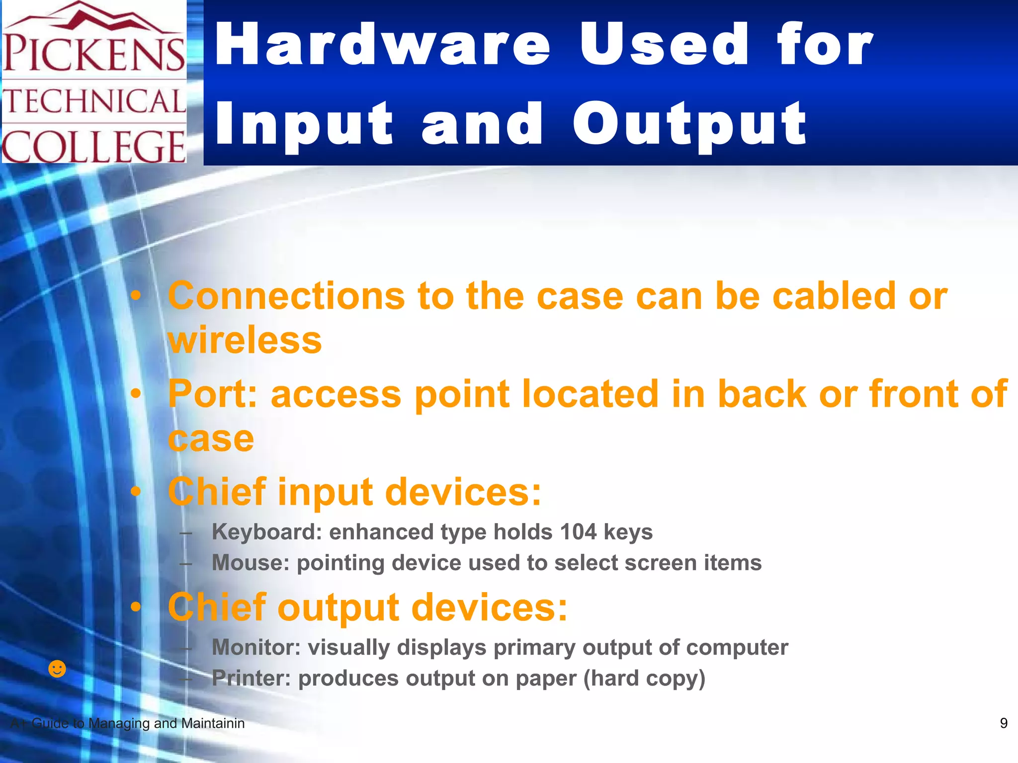 Hardware Used for Input and Output Connections to the case can be cabled or wireless Port: access point located in back or front of case Chief input devices: Keyboard: enhanced type holds 104 keys Mouse: pointing device used to select screen items  Chief output devices: Monitor: visually displays primary output of computer Printer: produces output on paper (hard copy) ☻ 