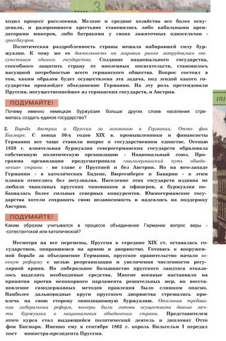 ходил процесс расслоения. Мелкие и средние хозяйства все более оску­
девали, и разорившиеся крестьяне становились либо кабальными арен­
даторами юнкеров, либо батраками у своих зажиточных односельчан -
гроссбауэров.
Политическая раздробленность страны мешала набиравшей силу бур­
жуазии. К тому же ее деятельность на мировом рынке затруднялась от­
сутствием единого государства. Создание национального государства,
способного защитить страну от иноземных посягательств, становилось
насущной потребностью всего германского общества. Вопрос состоял в
том, каким образом будет осуществлена эта задача, под эгидой какого го­
сударства произойдет объединение Германии. На эту роль претендовали
Пруссия, могущественнейшее из германских государств, и Австрия.
Почему именно немецкая буржуазия больше других слоев населения стре­
милась создать единое государство?
2. Борьба Австрии и Пруссии за гегемонию в Германии. Отто фон
Бисмарк. С конца 50-х годов XIX в. промышленники и финансисты
Германии все чаще ставили вопрос о государственном единстве. Осенью
1859 г. влиятельная буржуазия северогерманских государств образовала
собственную политическую организацию - Национальный союз. Про­
грамма организации предусматривала «малогерманский путь объеди­
нения» страны - во главе с Пруссией и без Австрии. Но на юго-западе
Германии - в католических Бадене, Вюртемберге и Баварии - к этим
планам отнеслись без энтузиазма. Население этих государств издавна не
любило чванливых прусских чиновников и офицеров, а буржуазия по­
баивалась более сильных северных конкурентов. Южногерманские госу­
дарства хотели сохранить свою независимость и надеялись на поддержку
Австрии.
Каким образом учитывался в процессе объединения Германии вопрос веры -
-сотестантской или католической?
Несмотря на все перемены, Пруссия к середине XIX ст. оставалась го-
сударством, опиравшимся на армию и дворянство. Готовясь к вооружен­
ной борьбе за объединение Германии, прусское правительство начало во-
енную реформу с целью реорганизации и увеличения численности регу­
лярной армии. Но либеральное большинство прусского ландтага отказа-
лось выделить необходимые средства. Многие военные настаивали на
принятии против непокорного парламента решительных мер, но восста-
новление самодержавных методов правления было слишком опасно.
Наиболее дальновидные круги прусского дворянства стремились при-
влечь на свою сторону оппозиционную буржуазию. Отклоняя требова-
ния либеральных реформ, юнкеры были готовы осуществить давние меч-
ты буржуазии о национальном объединении страны. Представителем
этого курса стал выдающийся политический деятель и дипломат Отто
фон Бисмарк. Именно ему в сентябре 1862 г. король Вильгельм I передал
пост министра-президента Пруссии.
 