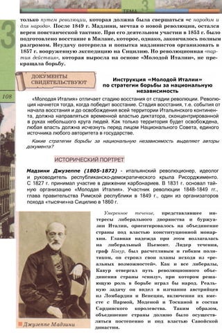 только путем революции, которая должна была свершаться «с народом и
для народа». После 1849 г. Мадзини, мечтая о новой революции, остался
верен повстанческой тактике. При его деятельном участии в 1853 г. было
подготовлено восстание в Милане, которое, однако, закончилось полным
разгромом. Неудачу потерпела и попытка мадзинистов организовать в
1857 г. вооруженную экспедицию на Сицилию. Но революционная «пар­
тия действия», которая выросла на основе «Молодой Италии», не пре­
кращала борьбу.
Инструкция «Молодой Италии»
по стратегии борьбы за национальную
независимость
«Молодая Италия» отличает стадию восстания от стадии революции. Револю­
ция начнется тогда, когда победит восстание. Стадия восстания, т.е. события от
начала восстания и до освобождения всей территории Итальянского континен­
та, должна направляться временной властью диктатора, сконцентрированной
в руках небольшого круга людей. Как только территория будет освобождена,
любая власть должна исчезнуть перед лицом Национального Совета, единого
источника любого авторитета в государстве.
Какие стратегии борьбы за национальную независимость выделяют авторы
документа?
Мадзини Джузеппе (1805-1872) - итальянский революционер, идеолог
и руководитель республиканско-демократического крыла Рисорджименто.
С 1827 г. принимал участие в движении карбонариев. В 1831 г. основал тай­
ную организацию «Молодая Италия». Участник революции 1848-1849 гг.,
глава правительства Римской республики в 1849 г., один из организаторов
похода «тысячи»на Сицилию в 1860 г.
Умеренное течение, представлявшее ин­
тересы либерального дворянства и буржуа­
зии Италии, ориентировалось на объединение
страны под властью конституционной монар­
хии. Главная надежда при этом возлагалась
на либеральный Пьемонт. Лидер течения,
граф Кавур, был расчетливым и гибким поли­
тиком, он строил свои планы исходя из «ре­
альных возможностей». Как и все либералы,
Кавур отвергал путь революционного объе­
динения страны «снизу», при котором реша­
ющую роль в борьбе играл бы народ. Реаль­
ную задачу он видел в изгнании австрийцев
из Ломбардии и Венеции, включении их вме­
сте с Пармой, Моденой и Тосканой в состав
Сардинского королевства. Таким образом,
объединение страны должно было осуществ­
ляться постепенно и под властью Савойской
династии.
 