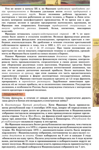 Тем не менее к началу XX в. во Франции продолжала преобладать лег­
кая промышленность с большим удельным весом мелких предприятий и
ручного, ремесленного труда. Более половины рабочих трудились в
мастерских с числом работников до пяти человек, а Париж и Лион оста­
вались центрами мануфактурного производства. В то время как в дру­
гих странах мелкие и средние предприятия вытеснялись крупными, во
Франции они сохранялись благодаря традиционной специализации на
выпуске предметов роскоши (тканей, белья, косметики, ювелирных
изделий).
Франция оставалась аграрно-индустриальной страной - 40 % ее насе­
ления было занято в сельском хозяйстве. Великая французская револю­
ция, уничтожив феодальное землевладение, превратила крестьян в сво­
бодных землевладельцев. Но дробление в течение столетия крестьянской
собственности привело к тому, что в 1892 г. 85% всех хозяйств составляли
мелкие наделы до 1 и от 1 до 10 гектаров. При таком положении дел
крестьяне не могли покупать современную технику и удобрения, урожай­
ность во Франции была одной из самых низких в Европе.
Однако Франция владела значительным денежным капиталом. Круп­
нейшие банки страны подчинили финансовую систему страны, контроли­
ровали часть промышленности, сосредоточили в своих руках многолет­
ние сбережения различных слоев населения. Огромные средства банки
лишь отчасти использовали для развития отечественной экономики, так
как это не давало достаточно высокой прибыли. Более выгодным был
вывоз капитала за границу, при этом львиная его часть предоставлялась
европейским странам в форме долгосрочных государственных займов.
К началу XX в. Франция ежегодно выдавала кредиты до 1,5 млрд франков,
превращаясь в европейского ростовщика. Зарубежные инвестиции при­
носили ей не только прибыль, но и политических союзников. Государства-
должники, в особенности Россия, были вынуждены считаться с интересами
своего кредитора в мировой политике.
Почему французы, в отличие от немцев или англичан, предпочитали держать
свои деньги в банках или вкладывать в иностранные займы?
2. Конституция Третьей республики. Хотя Франция была провозгла­
шена республикой еще 4 сентября 1870 года, вопрос об определении ее
политического строя долго не решался. Большинство в Национальном
собрании составляли монархисты, к ним принадлежали первые прези­
денты страны Тьер и Мак-Магон, на французский престол претендовали
сразу три династии - Бурбоны, Орлеаны и Бонапарты. «Республикой без
ре спубликанцев» называли страну в это время.
Но Франция оказалась более республикански настроена, чем считали
ее правящие круги, и в 1875 г. страна получила республиканскую консти­
туцию. По Конституции 1875 г. законодательная власть была вверена
парламенту - Национальному собранию, состоявшему из двух палат: па­
латы депутатов и сената. Сенат избирался на 9 лет и каждые 3 года
обновлялся на одну треть. Палата депутатов избиралась на 4 года мужчи­
нами, достигшими 21 года и проживавшими в избирательном округе не
менее полугода. Исполнительная власть принадлежала правительству и
президенту, который избирался Национальным собранием на 7 лет.
 