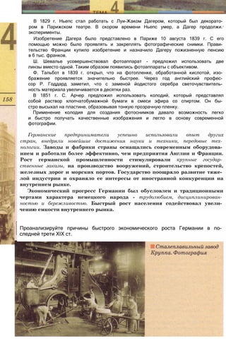 В 1829 г. Ньепс стал работать с Луи-Жаком Дагером, который был декорато­
ром в Парижском театре. В скором времени Ньепс умер, а Дагер продолжи.-
эксперименты.
Изобретение Дагера было представлено в Париже 10 августа 1839 г. С его
помощью можно было проявлять и закреплять фотографические снимки. Прави­
тельство Франции купило изобретение и назначило Дагеру пожизненную пенсию
в 6 тыс. франков.
Ш. Шевалье усовершенствовал фотоаппарат - предложил использовать две
линзы вместо одной. Таким образом появились фотоаппараты с объективом.
Ф. Тальбот в 1839 г. открыл, что на фотопленке, обработанной кислотой, изо­
бражение проявляется значительно быстрее. Через год английский профес­
сор Р. Годдард заметил, что с заменой йодистого серебра светочувствитель­
ность материала увеличивается в десятки раз.
В 1851 г. С. Арчер предложил использовать колодий, который представлял
собой раствор хлопчатобумажной бумаги в смеси эфира со спиртом. Он бы­
стро высыхал на пластине, образовывая тонкую прозрачную пленку.
Применение колодия для создания фотоснимков давало возможность легко
и быстро получать качественные изображения и легло в основу современной
фотографии.
Германские предприниматели успешно использовали опыт других
стран, внедряли новейшие достижения науки и техники, передовые тех­
нологии. Заводы и фабрики страны оснащались современным оборудова­
нием и работали более эффективно, чем предприятия Англии и Франции.
Рост германской промышленности стимулировали крупные государ­
ственные заказы, на производство вооружений, строительство крепостей,
железных дорог и морских портов. Государство поощряло развитие тяже­
лой индустрии и охраняло ее интересы от иностранной конкуренции на
внутреннем рынке.
Экономический прогресс Германии был обусловлен и традиционными
чертами характера немецкого народа - трудолюбием, дисциплинирован­
ностью и бережливостью. Быстрый рост населения содействовал увели­
чению емкости внутреннего рынка.
Проанализируйте причины быстрого экономического роста Германии в по­
следней трети XIX ст.
 