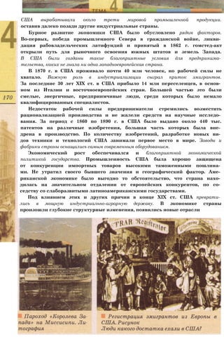 США вырабатывали около трети мировой промышленной продукции.
оставив далеко позади другие индустриальные страны.
Бурное развитие экономики США было обусловлено рядом факторов.
Во-первых, победа промышленного Севера в гражданской войне, ликви­
дация рабовладельческих латифундий и принятый в 1862 г. гомстед-акт
открыли путь для рыночного освоения южных штатов и земель Запада.
В США были созданы такие благоприятные условия для предпринима­
тельства, каких не знала ни одна западноевропейская страна.
В 1870 г. в США проживало почти 40 млн человек, но рабочей силы не
хватало. Важную роль в индустриализации сыграл приток эмигрантов.
За последние 30 лет XIX ст. в США прибыло 14 млн переселенцев, в основ­
ном из Италии и восточноевропейских стран. Большей частью это были
смелые, энергичные, предприимчивые люди, среди которых было немало
квалифицированных специалистов.
Недостаток рабочей силы предприниматели стремились возместить
рационализацией производства и не жалели средств на научные исследо­
вания. За период с 1860 по 1890 г. в США было выдано около 440 тыс.
патентов на различные изобретения, большая часть которых была вне­
дрена в производство. По количеству изобретений, разработке новых ви­
дов техники и технологий США занимали первое место в мире. Заводы и
фабрики страны оснащались самым современным оборудованием.
Экономический рост обеспечивался и благоприятной экономической
политикой государства. Промышленность США была хорошо защищена
от конкуренции импортных товаров высокими таможенными пошлина­
ми. Не утратил своего бывшего значения и географический фактор. Аме­
риканской экономике было выгодно то обстоятельство, что страна нахо­
дилась на значительном отдалении от европейских конкурентов, по со­
седству со слаборазвитыми латиноамериканскими государствами.
Под влиянием этих и других причин в конце XIX ст. США преврати­
лись в мощную индустриально-аграрную державу. В экономике страны
произошли глубокие структурные изменения, появились новые отрасли
 
