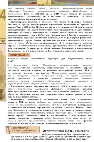 ная компания Карнеги, медная Гугенхейма, электротехническая фирма
«Дженерал Электрик», железнодорожные «империи» Вандербильта и
Хантингтона. Если в 1861-1890 гг. в США было создано 24 крупных
промышленных объединения, то в 1891-1900 гг. появилось 175 новых
трестов с общим капиталом 3,2 млрд долларов.
Концентрация охватила и банковское дело. Банки Рокфеллера, Моргана,
Меллона и другие финансировали крупнейшие коммерческие проекты в
стране. Так, в 1901 г. Дж. П. Морган, купив у Э. Карнеги за 490 млн долларов
принадлежащие ему акции металлургических предприятий, создал могуще­
ственную «Стальную корпорацию», которая контролировала 44% нацио­
нальной выплавки чугуна и 66 % стали. Развитие связей банков и промышлен­
ных компаний обусловило появление в начале XX ст. в США первых финансово­
промышленных групп. Только крупнейшие из них - банкирский «Дом Мор­
гана» и группа Рокфеллера контролировали 56 % акционерного капитала
страны и сосредоточили в своих руках руководящие посты в 112 крупней­
ших компаниях. Влияние групп было огромно. Доминируя в американском
бизнесе, они так или иначе влияли на благосостояние миллионов людей.
Насколько процесс монополизации характерен для индустриального обще­
ства?
2. Политическая жизнь. Становление антимонопольного законода­
тельства. Глубокие изменения, происходившие в экономике страны,
оказывали заметное влияние на развитие политической жизни США и
внутреннюю политику государства. Непримиримая вражда республикан­
цев и демократов осталась в прошлом, теперь обе партии отличались
редким единодушием в поддержке развития национальной экономики,
интересов крупных корпораций, сдерживании социальных движений в
стране и фактическом одобрении расизма и сегрегации на Юге.
Примирение между партиями состоялось в 1877 г. в результате достиг­
нутого политического компромисса. Демократы согласились признать
явно фальсифицированные результаты президентских выборов 1876 г. в
обмен на обещание прекратить «реконструкцию» южных штатов и ока­
зать им финансовую помощь.
Характерной особенностью политической жизни США в последней
четверти XIX в. стало избрание на президентский пост малоизвестных,
ничем не примечательных политиков, которые значительно проигрывали
в сравнении со своими партийными лидерами - боссами. Именно боссы
республиканцев и демократов, опираясь на сплоченные и дисциплиниро­
ванные партийные организации, играли основную роль в политической
жизни страны. Президенты были их ставленниками и, как правило, по­
слушно выполняли указанную волю. Партийные боссы были тесно свя­
заны, с финансово-промышленными кругами страны, через них крупные
корпорации влияли на внутреннюю и внешнюю политику государства.
президенту США. Он будет занимать должность на протяжении 4-летнего сро­
ка и вместе с вице-президентом, который избирается на тот же срок, будет
Двухступенчатые выборы президента
Исполнительная власть будет принадлежать
 