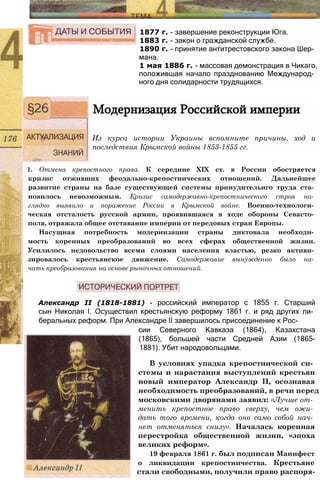 1877 г. - завершение реконструкции Юга.
1883 г. - закон о гражданской службе.
1890 г. - принятие антитрестовского закона Шер­
мана.
1 мая 1886 г. - массовая демонстрация в Чикаго,
положившая начало празднованию Международ­
ного дня солидарности трудящихся.
Модернизация Российской империи
Из курса истории Украины вспомните причины, ход и
последствия Крымской войны 1853-1855 гг.
1. Отмена крепостного права. К середине XIX ст. в России обостряется
кризис отживших феодально-крепостнических отношений. Дальнейшее
развитие страны на базе существующей системы принудительнго труда ста­
новилось невозможным. Кризис самодержавно-крепостнического строя на­
глядно выявило и поражение России в Крымской войне. Военно-технологи­
ческая отсталость русской армии, проявившаяся в ходе обороны Севасто­
поля, отражала общее отставание империи от передовых стран Европы.
Насущная потребность модернизации страны диктовала необходи­
мость коренных преобразований во всех сферах общественной жизни.
Усилилось недовольство всеми слоями населения властью, резко активи­
зировалось крестьянское движение. Самодержавие вынужденно было на­
чать преобразования на основе рыночных отношений.
Александр II (1818-1881) - российский император с 1855 г. Старший
сын Николая I. Осуществил крестьянскую реформу 1861 г. и ряд других ли­
беральных реформ. При Александре II завершилось присоединение к Рос­
сии Северного Кавказа (1864), Казахстана
(1865), большей части Средней Азии (1865-
1881). Убит народовольцами.
В условиях упадка крепостнической си­
стемы и нарастания выступлений крестьян
новый император Александр II, осознавая
необходимость преобразований, в речи перед
московскими дворянами заявил: «Лучше от­
менить крепостное право сверху, чем ожи­
дать того времени, когда оно само собой нач­
нет отменяться снизу». Началась коренная
перестройка общественной жизни, «эпоха
великих реформ».
19 февраля 1861 г. был подписан Манифест
о ликвидации крепостничества. Крестьяне
стали свободными, получили право распоря-
 