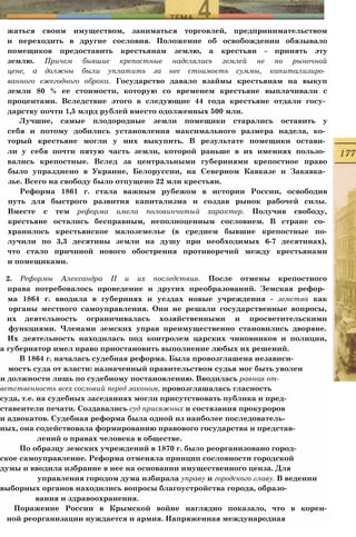 жаться своим имуществом, заниматься торговлей, предпринимательством
и переходить в другие сословия. Положение об освобождении обязывало
помещиков предоставить крестьянам землю, а крестьян - принять эту
землю. Причем бывшие крепостные наделялись землей не по рыночной
цене, а должны были уплатить за нее стоимость суммы, капитализиро­
ванного ежегодного оброка. Государство давало взаймы крестьянам на выкуп
земли 80 % ее стоимости, которую со временем крестьяне выплачивали с
процентами. Вследствие этого в следующие 44 года крестьяне отдали госу­
дарству почти 1,5 млрд рублей вместо одолженных 500 млн.
Лучшие, самые плодородные земли помещики старались оставить у
себя и потому добились установления максимального размера надела, ко­
торый крестьяне могли у них выкупить. В результате помещики остави­
ли у себя почти пятую часть земли, которой раньше в их имениях пользо­
вались крепостные. Вслед за центральными губерниями крепостное право
было упразднено в Украине, Белоруссии, на Северном Кавказе и Закавка­
зье. Всего на свободу было отпущено 22 млн крестьян.
Реформа 1861 г. стала важным рубежом в истории России, освободив
путь для быстрого развития капитализма и создав рынок рабочей силы.
Вместе с тем реформа имела половинчатый характер. Получив свободу,
крестьяне остались бесправным, неполноценным сословием. В стране со­
хранилось крестьянское малоземелье (в среднем бывшие крепостные по-
лучили по 3,3 десятины земли на душу при необходимых 6-7 десятинах),
что стало причиной нового обострения противоречий между крестьянами
и помещиками.
2. Реформы Александра II и их последствия. После отмены крепостного
права потребовалось проведение и других преобразований. Земская рефор­
ма 1864 г. вводила в губерниях и уездах новые учреждения - земства как
органы местного самоуправления. Они не решали государственные вопросы,
их деятельность ограничивалась хозяйственными и просветительскими
функциями. Членами земских управ преимущественно становились дворяне.
Их деятельность находилась под контролем царских чиновников и полиции,
а губернатор имел право приостановить выполнение любых их решений.
В 1864 г. началась судебная реформа. Была провозглашена независи-
мостъ суда от власти: назначенный правительством судья мог быть уволен
и должности лишь по судебному постановлению. Вводилась равная от-
ветственность всех сословий перед законом, провозглашалась гласность
суда, т.е. на судебных заседаниях могли присутствовать публика и пред-
ставеители печати. Создавались суд присяжных и состязания прокуроров
и адвокатов. Судебная реформа была одной из наиболее последователь­
ных, она содействовала формированию правового государства и представ-
лений о правах человека в обществе.
По образцу земских учреждений в 1870 г. было реорганизовано город-
скоe самоуправление. Реформа отменяла принцип сословности городской
думы и вводила избрание в нее на основании имущественного ценза. Для
управления городом дума избирала управу и городского главу. В ведении
выборных органов находились вопросы благоустройства города, образо-
вания и здравоохранения.
Поражение России в Крымской войне наглядно показало, что в корен-
ной реорганнзации нуждается и армия. Напряженная международная
 