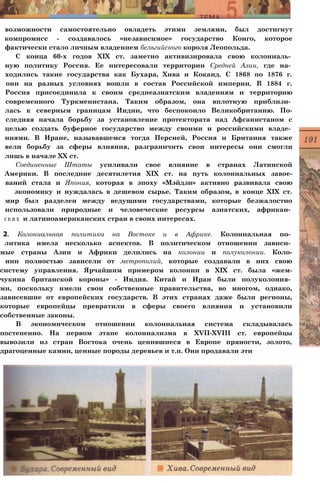 возможности самостоятельно овладеть этими землями, был достигнут
компромисс - создавалось «независимое» государство Конго, которое
фактически стало личным владением бельгийского короля Леопольда.
С конца 60-х годов XIX ст. заметно активизировала свою колониаль­
ную политику Россия. Ее интересовали территории Средней Азии, где на­
ходились такие государства как Бухара, Хива и Коканд. С 1868 по 1876 г.
они на разных условиях вошли в состав Российской империи. В 1884 г.
Россия присоединила к своим среднеазиатским владениям и территорию
современного Туркменистана. Таким образом, она вплотную приблизи­
лась к северным границам Индии, что беспокоило Великобританию. По-
следняя начала борьбу за установление протектората над Афганистаном с
целью создать буферное государство между своими и российскими владе­
ниями. В Иране, называвшемся тогда Персией, Россия и Британия также
вели борьбу за сферы влияния, разграничить свои интересы они смогли
лишь в начале XX ст.
Соединенные Штаты усиливали свое влияние в странах Латинской
Америки. В последние десятилетия XIX ст. на путь колониальных завое-
ваний стала и Япония, которая в эпоху «Мэйдзи» активно развивала свою
экономику и нуждалась в дешевом сырье. Таким образом, в конце XIX ст.
мир был разделен между ведущими государствами, которые безжалостно
использовали природные и человеческие ресурсы азиатских, африкан­
с к и х и латиноамериканских стран в своих интересах.
2. Колониальная политика на Востоке и в Африке. Колониальная по­
литика имела несколько аспектов. В политическом отношении зависи­
мые страны Азии и Африки делились на колонии и полуколонии. Коло-
нии полностью зависели от метрополий, которые создавали в них свою
систему управления. Ярчайшим примером колонии в XIX ст. была «жем-
чукина британской короны» - Индия. Китай и Иран были полуколония­
ми, поскольку имели свои собственные правительства, во многом, однако,
зависевшие от европейских государств. В этих странах даже были регионы,
которые европейцы превратили в сферы своего влияния и установили
собственные законы.
В экономическом отношении колониальная система складывалась
постепенно. На первом этапе колониализма в XVII-XVIII ст. европейцы
вывозили из стран Востока очень ценившиеся в Европе пряности, золото,
драгоценные камни, ценные породы деревьев и т.п. Они продавали эти
 