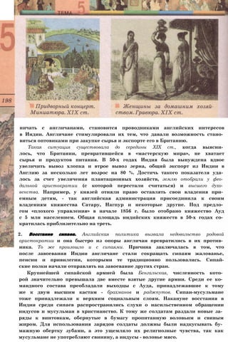 ничать с англичанами, становится проводниками английских интересов
в Индии. Англичане стимулировали их тем, что давали возможность стано­
виться оптовиками при закупке сырья и экспорте его в Британию.
Такая ситуация существовала до середины XIX ст., когда выясни­
лось, что Британии, превратившейся в «мастерскую мира», не хватает
сырья и продуктов питания. В 50-х годах Индия была вынуждена вдвое
увеличить вывоз хлопка и втрое вывоз зерна, общий экспорт из Индии в
Англию за несколько лет возрос на 80 %. Достичь такого показателя уда­
лось за счет увеличения плантационных хозяйств, землю отобрали у фео­
дальной аристократии (с которой перестали считаться) и высшего духо­
венства. Например, у князей отняли право оставлять свои владения при­
емным детям, - так английская администрация присоединила к своим
владениям княжества Сатару, Нагпур и некоторые другие. Под предло­
гом «плохого управления» в начале 1856 г. было отобрано княжество Ауд
с 5 млн населением. Общая площадь индийских княжеств в 50-х годах со­
кратилась приблизительно на треть.
2. Восстание сипаев. Английская политика вызвала недовольство родовой
аристократии и она быстро из опоры англичан превратились в их против­
ника. То же произошло и с сипаями. Причина заключалась в том, что
после завоевания Индии англичане стали сокращать сипаям жалованье,
пенсии и привилегии, которыми те традиционно пользовались. Сипай-
ские полки начали отправлять на завоевание других стран.
Крупнейшей сипайской армией была Бенгальская, численность кото­
рой значительно превышала две вместе взятые другие армии. Среди ее ко­
мандного состава преобладали выходцы с Ауда, принадлежавшие к тому
же к двум высшим кастам - брахманов и раджпутов. Сипаи-мусульмане
тоже принадлежали к верхним социальным слоям. Накануне восстания в
Индии среди сипаев распространились слухи о насильственном обращении
индусов и мусульман в христианство. К тому же солдатам раздали новые за­
ряды к винтовкам, обернутые в бумагу пропитанную воловьим и свиным
жиром. Для использования зарядов солдаты должны были надкусывать бу­
мажную обертку зубами, а это ущемляло их религиозные чувства, так как
мусульмане не употребляют свинину, а индусы - воловье мясо.
 