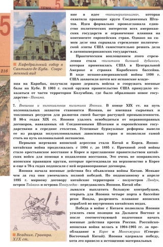 ние в идее «панамериканизма», которая
охватила правящие круги Соединенных Шта­
тов. Идея формально провозглашала един­
ство политических интересов всех американ­
ских государств и ограничение влияния на
континенте европейских стран. Однако на са­
мом деле она скрывала стремление политиче­
ской элиты США самостоятельно решать дела
в латиноамериканских государствах.
Практическим воплощением этого стрем­
ления стала «политика большой дубинки»,
которая применялась США в Центральной
Америке и странах Карибского бассейна.
В ходе испано-американской войны 1898 г.
США захватили почти все испанские владе­
ния на Карибах, получили право держать войска и сооружать военные
базы на Кубе. В 1903 г. силой оружия правительство США принудило от­
казаться от части территории Колумбию, где было образовано новое госу­
дарство - Панама.

7. Внешняя и колониальная политика Японии. В конце XIX ст. на путь
колониальных захватов становится Япония, не имевшая сырьевых и
топливных ресурсов для развития своей быстро растущей промышленности.
В 90-х годах XIX ст. Японии удалось освободиться от неравноправных
договоров, навязанных ей Соединенными Штатами и европейскими госу­
дарствами в середине столетия. Успешные буржуазные реформы вывели
ее из разряда полуколониальных зависимых стран и позволили самой
стать на путь колониальной экспансии.
Первыми жертвами японской агрессии стали Китай и Корея. Японо­
китайская война продолжалась с 1894 г. до 1895 г. Причиной этой войны
стало крестьянское восстание в Корее и приглашение правительством китай­
ских войск для помощи в подавлении восстания. Это очень не понравилось
японским правящим кругам, которые претендовали на верховенство в Корее
и еще в 70-х годах подписали с ней неравноправные договоры.
Япония начала военные действия без объявления войны Китаю. Меньше
чем за год они увенчались полной победой. По подписанному в апреле
1895 г. мирному договору китайские территории - полуостров Ляодун,
остров Тайвань и острова Пэнхуледао - передавались Японии. Китай обя­
зывался выплатить большую контрибуцию,
открыть для Японии четыре порта в бассейне
реки Янцзы, разрешить плавание японских
кораблей во внутренних китайских водах.
Победа в войне с Китаем позволила Японии
усилить свои позиции на Дальнем Востоке и
после соответствующей подготовки начать
военные действия против России. Российско-
японская война велась в 1904-1905 гг. за пре­
обладание в Корее и Маньчжурии (Северо-
Восточный Китай). Япония одержала победу,
хотя это привело к истощению материальных
 
