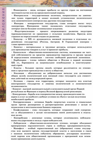 ∙ Иммигранты - люди, которые прибыли из других стран на постоянное
местожительство или на продолжительный период.
∙ Империализм - государственная политика, направленная на завоева­
ние чужих территорий и захват колоний, установление политического
или экономического контроля над другими государствами.
∙ Империя - монархическое государство, глава которого носил титул
императора. Империями также назывались отдельные государства,
которые имели большие колониальные владения.
∙ Индустриализация - процесс опережающего развития индустрии
(промышленности) по сравнению с сельским хозяйством. Присущ всем
странам на определенной стадии их развития.
∙ Канцлер - в XIX ст. руководитель внешней политики в отдельных ев­
ропейских государствах (Россия, Австрия). В Германской империи -
глава правительства.
∙ Капитал - материальные и трудовые ресурсы, которые используются
для производства товаров и услуг и приносят прибыль.
∙ Капитализм - общественно-экономическая система, основанная на част­
ной собственности на средства производства (предметы и орудия труда).
В определенном понимании - система свободной рыночной экономики.
∙ Карбонарии - члены тайного общества в Италии в первой половине
XIX ст., боровшиеся за национальное освобождение и конституцион­
ный строй.
∙ Классы - большие группы людей, которые различаются по отноше­
нию к средствам производства и месту в обществе.
∙ Коалиция - объединение на добровольных началах для достижения
общих целей; политический или военный союз государств для совмест­
ных действий на международной арене.
∙ Колонии - страны или территории, которые находятся под властью
иностранного государства и лишены политической и экономической
независимости.
∙ Конвент - высший законодательный и исполнительный орган Первой
республики во Франции в период Великой французской революции.
∙ Конкуренция - борьба или соперничество между производителями то­
варов и услуг за наиболее удобные условия их сбыта с целью получения
наибольшей прибыли.
∙ Контрреволюция - активная борьба свергнутых классов и социальных
групп против расширения и распространения революции с целью ее
подавления и восстановления бывших порядков.
∙ Конфедерация - союз государств, которые сохраняют свой суверени­
тет и объединяются с целью согласования своей деятельности в отдель­
ных целях.
∙ Контрибуция - денежные суммы, которые уплачивались побежден­
ными государствами в пользу стран-победителей.
∙ Либерализм - общественно-политическое течение, которое объединяет
приверженцев парламентского строя и свободы предпринимательства.
∙ Манифест - особый торжественный акт (обращение) главы государ­
ства или высшего органа государственной власти к населению в связи
с важным политическим событием; обращение, декларация политиче­
ской партии или общественной организации с программой или основ­
ными принципами деятельности.
 