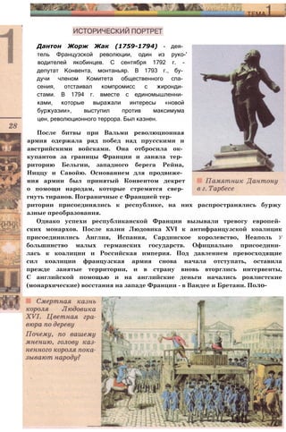Дантон Жорж Жак (1759-1794) - дея­
тель Французской революции, один из руко-'
водителей якобинцев. С сентября 1792 г. -
депутат Конвента, монтаньяр. В 1793 г., бу­
дучи членом Комитета общественного спа­
сения, отстаивал компромисс с жиронди­
стами. В 1794 г. вместе с единомышленни­
ками, которые выражали интересы «новой
буржуазии», выступил против максимума
цен, революционного террора. Был казнен.
После битвы при Вальми революционная
армия одержала ряд побед над прусскими и
австрийскими войсками. Она отбросила ок­
купантов за границы Франции и заняла тер­
риторию Бельгии, западного берега Рейна,
Ниццу и Савойю. Основанием для продвиже­
ния армии был принятый Конвентом декрет
о помощи народам, которые стремятся свер­
гнуть тиранов. Пограничные с Францией тер­
ритории присоединялись к республике, на них распространялись буржу
азные преобразования.
Однако успехи республиканской Франции вызывали тревогу европей­
ских монархов. После казни Людовика XVI к антифранцузской коалицик
присоединились Англия, Испания, Сардинское королевство, Неаполь у
большинство малых германских государств. Официально присоедини­
лась к коалиции и Российская империя. Под давлением превосходящие
сил коалиции французская армия снова начала отступать, оставила
прежде занятые территории, и в страну вновь вторглись интервенты,
С английской помощью и на английские деньги начались роялистские
(монархические) восстания на западе Франции - в Вандее и Бретани. Поло-
 