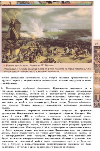 жение республики усложнялось из-за острой нехватки продовольствия в
крупных городах, возрастающего недовольства властью городской и сель­
ской бедноты.
3. Установление якобинской диктатуры. Жирондисты оказались не в
состоянии справиться с ситуацией в стране, чем активно пользовались
монтаньяры-якобинцы, обвиняя их в неспособности спасти республику.
Понимая это, лидеры жирондистов были вынуждены прибегнуть к чрез­
вычайным мерам. По требованию голодающих были установлены твер­
дые цены на хлеб, а для защиты республики создан Комитет обществен­
ного спасения. Однако авторитет жирондистов продолжал неуклонно
падать.
Воспользовавшись народным недовольством, опираясь на преданное
руководство Национальной гвардии и поддержку собрания Коммуны Па­
рижа, 2 июня 1793 г. якобинцы осуществили государственный перево­
рот и захватили власть в стране. Бриссо, Верньо и другие лидеры жирон­
дистов были арестованы и отправлены в заключение. Стремясь избежать
обвинения в узурпации власти, якобинцы прежде всего ускорили принятие
новой конституции. Конституция 1793 г. гарантировала гражданам намно­
го более широкие права, чем предыдущая. Законодательную деятельность
должны были осуществлять не только депутаты - избранники народа, но
и непосредственно сами граждане. Предполагалось, что правительство
будет полностью контролироваться парламентом. Однако в условиях ин­
тервенции и гражданской войны новая конституция так и не была вве-
дена в действие, а провозглашенные демократические принципы не были
наполнены и потонули в крови диктаторского режима якобинцев.
 