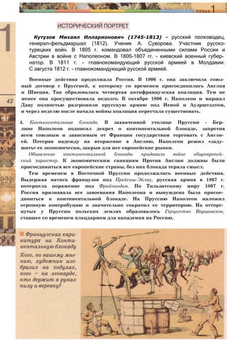 Кутузов Михаил Илларионович (1745-1813) - русский полководец,
генерал-фельдмаршал (1812). Ученик А. Суворова. Участник русско-
турецких войн. В 1805 г. командовал объединенными силами России и
Австрии в войне с Наполеоном. В 1806-1807 гг. - киевский военный губер­
натор. В 1811 г. - главнокомандующий русской армией в Молдавии.
С августа 1812 г. - главнокомандующий русской армией.
Военные действия продолжала Россия. В 1806 г. она заключила союз­
ный договор с Пруссией, к которому со временем присоединились Англия
и Швеция. Так образовалась четвертая антифранцузская коалиция. Тем не
менее она просуществовала недолго. В октябре 1806 г. Наполеон и маршал
Даву полностью разгромили прусскую армию под Иеной и Ауэрштэдтом,
и через неделю после начала войны коалиция перестала существовать.
4. Континентальная блокада. В захваченной столице Пруссии - Бер­
лине Наполеон подписал декрет о континентальной блокаде, запретив
всем союзным и зависимым от Франции государствам торговать с Англи­
ей. Потеряв надежду на вторжение в Англию, Наполеон решил «заду­
шить» ее экономически, закрыв для нее европейские рынки.
Объявление континентальной блокады придавало войне общеевропей­
ский характер. К экономическим санкциям Против Англии должны были
присоединиться все европейские страны, без них блокада теряла смысл.
Тем временем в Восточной Пруссии продолжались военные действия.
Выдержав натиск французов под Прейсиш-Эйлау, русская армия в 1807 г.
потерпела поражение под Фридландом. По Тильзитскому миру 1807 г.
Россия признавала все завоевания Наполеона и вынуждена была присое­
диниться к континентальной блокаде. На Пруссию Наполеон наложил
огромную контрибуцию и значительно сократил ее территорию. На отторг­
нутых у Пруссии польских землях образовалось Герцогство Варшавское,
ставшее со временем плацдармом для нападения на Россию.
 