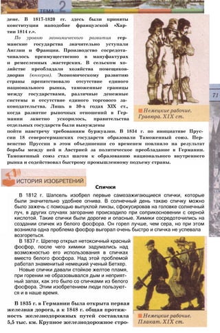 дене. В 1817-1820 гг. здесь были приняты
конституции наподобие французской «Хар­
тии 1814 г.».
По уровню экономического развития гер­
манские государства значительно уступали
Англии и Франции. Производство сосредота­
чивалось преимущественно в мануфактурах
и ремесленных .мастерских. В сельском хо­
зяйстве преобладали хозяйства помещиков-
дворян (юнкеров). Экономическому развитию
страны препятствовало отсутствие единого
национального рынка, таможенные границы
между государствами, различные денежные
системы и отсутствие единого торгового за­
конодательства. Лишь в 30-х годах XIX ст.,
когда развитие рыночных отношений в Гер­
мании заметно ускорилось, правительства
отдельных государств были вынуждены
пойти навстречу требованиям буржуазии. В 1834 г. по инициативе Прус­
сии 18 северогерманских государств образовали Таможенный союз. Пер­
венство Пруссии в этом объединении со временем повлияло на результат
борьбы между ней и Австрией за политическое преобладание в Германии.
Таможенный союз стал шагом к образованию национального внутреннего
рынка и содействовал быстрому промышленному подъему страны.
В 1812 г. Шапсель изобрел первые самозажигающиеся спички, которые
были значительно удобнее огнива. В солнечный день такаю спичку можно
было зажечь с помощью выпуклой линзы, сфокусировав на головке солнечный
луч, в других случаях загорание происходило при соприкосновении с серной
кислотой. Такие спички были дорогие и опасные. Химики сосредоточились на
создании спичек из белого фосфора. Он горел лучше, чем сера, но при этом
возникла одна проблема фосфор выгорал очень быстро и спичка не успевала
возгореться.
В 1837 г. Шретер открыл нетоксичный красный
фосфор, после чего химики задумались над
возможностью его использования в спичках
вместо белого фосфора. Над этой проблемой
работал знаменитый немецкий ученый Бетхер.
Новые спички давали стойкое желтое пламя,
при горении не образовывался дым и неприят­
ный запах, как это было со спичками из белого
фосфора. Этим изобретением люди пользуют­
ся и в наше время.
В 1835 г. в Германии была открыта первая
железная дорога, а к 1848 г. общая протяж­
ность железнодорожных путей составляла
5,5 тыс. км. Крупное железнодорожное стро-
Спички
 