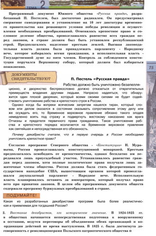 Программный документ Южного общества «Русская правда», разра­
ботанный П. Пестелем, был достаточно радикален. Он предусматривал
свержение самодержавия и установление на 10 лет диктатуры временно­
го правительства как решающего условия победы революции и осущест­
вления необходимых преобразований. Отменялось крепостное право и со­
словное деление общества, провозглашалось равенство всех граждан пе­
ред законом, в стране должен был быть установлен республиканский
строй. Предполагалось наделение крестьян землей. Высшая законода­
тельная власть должна была принадлежать парламенту - Народному
вече, которое избиралось всеми гражданами, а исполнительная власть -
Государственной думе из пяти членов. Контроль за соблюдением консти­
туции поручался Верховному собору, который должен был избираться
пожизненно.
ционно, и дворянство беспрекословно должно отказаться от отвратительных
преимуществ владения другими людьми. Напрасно надеяться, что обнару­
жится один плохой дворянин, который всеми своими силами не будет содей­
ствовать уничтожению рабства и крепостного строя в России.
Однако когда бы вопреки всяческим запретам нашелся тиран, который сло­
вом или делом оказался в состоянии оказывать сопротивление этому делу или
же осуждать его, то Временное верховное правление обязано такого злодея
немедленно взять под стражу и подвергнуть жестокому наказанию как врага
Отчизны и предателя первичного права гражданина. Такое уничтожение раб­
ства и крепостного порядка возлагается на Временное верховное правление
как святейшая и непосредственная его обязанность.
Почему декабристы считали, что в первую очередь в России необходимо
уничтожить крепостное право?
Согласно программе Северного общества - «Конституции» Н. Мура­
вьева, Россия провозглашалась конституционной монархией. Крестьян
предполагалось освободить от крепостничества, однако бесплатно им пе­
редавался лишь приусадебный участок. Устанавливалось равенство граж­
дан перед законом, хотя полные политические права получали лишь за­
житочные члены общества. Россия должна была стать федеративным го­
сударством наподобие США, вышестоящим органом которой провозгла­
шался двухпалатный парламент - Народное вече. Исполнительную
власть планировалось оставить за императором, который получал право
вето при принятии законов. В целом оба программных документа обществ
содержали программу буржуазных преобразований в стране.
Какая из разработанных декабристами программ была более реалистичес-
кая и приемлемая для тогдашней России?
2. Восстание декабристов, его историческое значение. В 1824-1825 гг.
в обществах начинается непосредственная подготовка к вооруженному
в осстанию, ведутся переговоры об объединении обеих организаций и ко-
ординации действий во время выступления. В 1825 г. была достигнута до-
говоренность с революционерами Польского патриотического общества о
П. Пестель «Русская правда»
Рабство должно быть уничтожено безапелля-
 