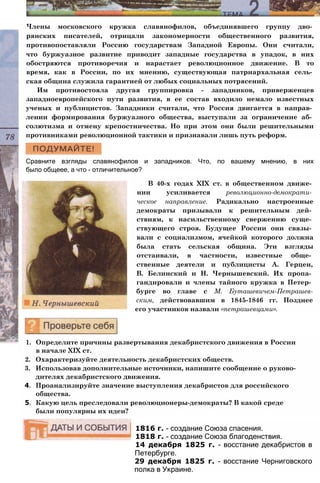 Члены московского кружка славянофилов, объединявшего группу дво­
рянских писателей, отрицали закономерности общественного развития,
противопоставляли Россию государствам Западной Европы. Они считали,
что буржуазное развитие приводит западные государства в упадок, в них
обостряются противоречия и нарастает революционное движение. В то
время, как в России, по их мнению, существующая патриархальная сель­
ская община служила гарантией от любых социальных потрясений.
Им противостояла другая группировка - западников, приверженцев
западноевропейского пути развития, в ее состав входило немало известных
ученых и публицистов. Западники считали, что Россия двигается в направ­
лении формирования буржуазного общества, выступали за ограничение аб­
солютизма и отмену крепостничества. Но при этом они были решительными
противниками революционной тактики и признавали лишь путь реформ.
Сравните взгляды славянофилов и западников. Что, по вашему мнению, в них
было общеее, а что - отличительное?
В 40-х годах XIX ст. в общественном движе­
нии усиливается революционно-демократи­
ческое направление. Радикально настроенные
демократы призывали к решительным дей­
ствиям, к насильственному свержению суще­
ствующего строя. Будущее России они связы­
вали с социализмом, ячейкой которого должна
была стать сельская община. Эти взгляды
отстаивали, в частности, известные обще­
ственные деятели и публицисты А. Герцен,
В. Белинский и Н. Чернышевский. Их пропа­
гандировали и члены тайного кружка в Петер­
бурге во главе с М. Буташевичем-Петрашев-
ским, действовавшим в 1845-1846 гг. Позднее
его участников назвали «петрашевцами».
1. Определите причины развертывания декабристского движения в России
в начале XIX ст.
2. Охарактеризуйте деятельность декабристских обществ.
3. Использовав дополнительные источники, напишите сообщение о руково­
дителях декабристского движения.
4. Проанализируйте значение выступления декабристов для российского
общества.
5. Какую цель преследовали революционеры-демократы? В какой среде
были популярны их идеи?
1816 г. - создание Союза спасения.
1818 г. - создание Союза благоденствия.
14 декабря 1825 г. - восстание декабристов в
Петербурге.
29 декабря 1825 г. - восстание Черниговского
полка в Украине.
 