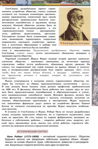 Сен-Симон, разрабатывая проект гармо­
ничного устройства общества, считал главным
условием его создания планомерно организо­
ванное производство, совместный труд людей,
распределение национальных богатств соот­
ветственно способностям и трудовому вкладу
каждого. Основой общества должны быть не
духовенство и бездельники-дворяне, а его
«производительные члены» - предпринима­
тели, рабочие, ремесленники, крестьяне.
Государство должно было планомерно управ­
лять экономикой, ограничивать социальное
неравенство, оказывать содействие гражда­
нам в получении образования и выборе ими
занятий, которые отвечали бы их способно­
стям и наклонностям. Осуществлять преобразование общества, считал
Сен-Симон, следует мирно, путем постепенного убеждения монархов и
правящих кругов общества.
Торговый служащий Шарль Фурье подверг острой критике капитали­
стическое общество - высмеивал лавочников, их нечестные приемы,
стремление любым путем разбогатеть, обманывая других граждан. Он
считал, что современный ему строй основан на вранье, обмане и спекуля­
ции, а несправедливое распределение благ портит граждан. «Врач хочет,
чтобы было как можно больше болезней, а прокурор - судебных процес­
сов. Архитектор мечтает о пожарах, которые бы уничтожили чет­
верть города».
Выход усматривался в создании нового, справедливого общества, ко­
торое бы состояло из общин, производственных коллективов - фаланг.
В них должны были входить люди разных профессий, приблизительно
по 1600 чел. В фалангах обязаны были работать все, однако труд не дол­
жен быть принудительным, однообразным и обременительным, а учиты­
вать индивидуальные способности людей. Центром фаланги должен был
стать фаланстер - поселение-дворец с жильем, столовыми, детскими са-
ликами, общественными прачечными и мастерскими. Фурье надеялся,
что зажиточные французы дадут деньги на устройство фаланг. Однако
богачи не спешили откликнуться на просьбы Фурье выделить необходи­
мые средства.
В отличие от Сен-Симона и Фурье, Роберт Оуэн не только разрабатывал
планы создания идеального общества, но и стремился осуществить свои
идеи на практике. Он стал одним из первых фабрикантов, начавших за­
ботиться о собственных рабочих, - сократил рабочий день, запретил дет­
ский труд, организовал ясли, школы для детей рабочих, стремился обе­
спечить их дешевым жильем и продуктами питания.
Оуэн Роберт (1771-1858) - английский социалист-утопист. Общество
будущего мыслил как федерацию небольших трудовых общин, объеди­
ненных на основе общности труда, собственности, равенства в распределе­
нии. Безуспешно старался воплотить свои идеи на практике.
 