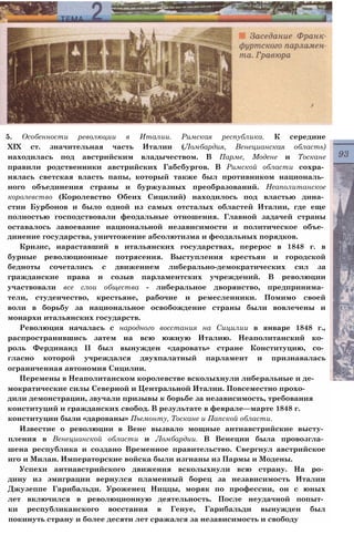 5. Особенности революции в Италии. Римская республика. К середине
XIX ст. значительная часть Италии (Ломбардия, Венецианская область)
находилась под австрийским владычеством. В Парме, Модене и Тоскане
правили родственники австрийских Габсбургов. В Римской области сохра­
нялась светская власть папы, который также был противником националь­
ного объединения страны и буржуазных преобразований. Неаполитанское
королевство (Королевство Обеих Сицилий) находилось под властью дина­
стии Бурбонов и было одной из самых отсталых областей Италии, где еще
полностью господствовали феодальные отношения. Главной задачей страны
оставалось завоевание национальной независимости и политическое объе­
динение государства, уничтожение абсолютизма и феодальных порядков.
Кризис, нараставший в итальянских государствах, перерос в 1848 г. в
бурные революционные потрясения. Выступления крестьян и городской
бедноты сочетались с движением либерально-демократических сил за
гражданские права и созыв парламентских учреждений. В революции
участвовали все слои общества - либеральное дворянство, предпринима­
тели, студенчество, крестьяне, рабочие и ремесленники. Помимо своей
воли в борьбу за национальное освобождение страны были вовлечены и
монархи итальянских государств.
Революция началась с народного восстания на Сицилии в январе 1848 г.,
распространившись затем на всю южную Италию. Неаполитанский ко­
роль Фердинанд II был вынужден «даровать» стране Конституцию, со­
гласно которой учреждался двухпалатный парламент и признавалась
ограниченная автономия Сицилии.
Перемены в Неаполитанском королевстве всколыхнули либеральные и де­
мократические силы Северной и Центральной Италии. Повсеместно прохо­
дили демонстрации, звучали призывы к борьбе за независимость, требования
конституций и гражданских свобод. В результате в феврале—марте 1848 г.
конституции были «дарованы» Пьемонту, Тоскане и Папской области.
Известие о революции в Вене вызвало мощные антиавстрийские высту­
пления в Венецианской области и Ломбардии. В Венеции была провозгла­
шена республика и создано Временное правительство. Свергнул австрийское
иго и Милан. Императорские войска были изгнаны из Пармы и Модены.
Успехи антиавстрийского движения всколыхнули всю страну. На ро­
дину из эмиграции вернулся пламенный борец за независимость Италии
Джузеппе Гарибальди. Уроженец Ниццы, моряк по профессии, он с юных
лет включился в революционную деятельность. После неудачной попыт­
ки республиканского восстания в Генуе, Гарибальди вынужден был
покинуть страну и более десяти лет сражался за независимость и свободу
 
