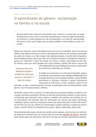 CURSO GÊNERO E DIVERSIDADE NA ESCOLA
1
Formação de Professoras/es em Gênero, Sexualidade, Orientação Sexual e Relações Étnico-Raciais
Ministério
da Educação
Secretaria Especial de
Políticas para as Mulheres
Secretaria Especial de Políticas
de Promoção da Igualdade Racial
Desde que nascemos somos educados/as para conviver em sociedade, porém de maneira
distinta, caso sejamos menino ou menina. Esta distinção influencia, por exemplo, a decoração
do quarto da criança, a cor das roupas e dos objetos pessoais, a escolha dos brinquedos e
das atividades de lazer. Assim que mãe, pai e familiares recebem o resultado do ultrassom,
passa-se a “desenhar” o lugar da criança. Se menina, roupas e decorações cor-de-rosa.
Se menino, tudo azul. Num passado não muito distante, quando não havia o recurso de
informação prévia do sexo biológico da criança, a maior parte
do enxoval era verde água ou amarelo.
À medida que crescemos, por meio dos brinquedos, jogos e
brincadeiras, dos acessórios e das relações estabelecidas com
os grupos de pares e com as pessoas adultas, vamos também
aprendendo a distinguir atitudes e gestos tipicamente
masculinos ou femininos e a fazer escolhas a partir de tal
distinção, ou seja, o modo de pensar e de agir, considerados como correspondentes a cada
gênero, nos é inculcado desde a infância.
Na família, assim como na escola, é fundamental que as pessoas adultas, ao lidarem com
crianças, percebam que podem reforçar ou atenuar as diferenças de gênero e suas marcas,
contribuindo para estimular traços, gostos e aptidões não restritos aos atributos de um
ou outro gênero. Por exemplo, deve ser estimulado nos meninos que sejam carinhosos,
cuidadosos, gentis, sensíveis e expressem medo e dor. Quem disse que “homem não chora”?
As meninas, por sua vez, podem ser incentivadas a praticar esportes, a gostar de carros e
motos, a serem fortes (no sentido de terem garra, gana), destemidas, aguerridas.
Tal aprendizado das regras culturais nos constrói como pessoas, como homens ou mulheres.
Se quisermos contribuir para um mundo justo em que haja eqüidade de gênero, devemos
estar atentos para não educarmos meninos e meninas de maneiras radicalmente distintas.
Através deste texto é possível compreender que a família e a escola têm um papel
fundamental na luta contra o aumento de preconceito e discriminação direcionados
às mulheres e a todos aqueles que não correspondem a um ideal de masculinidade
dominante. Como você imagina que se possa trabalhar nesta direção em casa e na
escola?
MÓDULO 2 - GÊNERO | unidade 1 | TEXTO 3
O aprendizado de gênero: socialização
na família e na escola
Assim que mãe, pai e
familiares recebem o
resultado do ultrassom,
passa-se a “desenhar” o
lugar da criança.
 