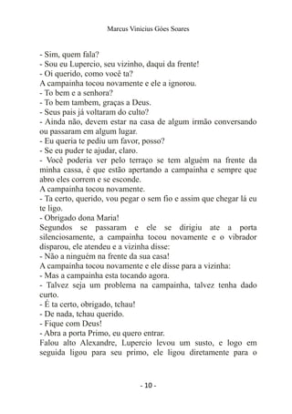 Marcus Vinicius Góes Soares
- Sim, quem fala?
- Sou eu Lupercio, seu vizinho, daqui da frente!
- Oi querido, como você ta?
A campainha tocou novamente e ele a ignorou.
- To bem e a senhora?
- To bem tambem, graças a Deus.
- Seus pais já voltaram do culto?
- Ainda não, devem estar na casa de algum irmão conversando
ou passaram em algum lugar.
- Eu queria te pediu um favor, posso?
- Se eu puder te ajudar, claro.
- Você poderia ver pelo terraço se tem alguém na frente da
minha cassa, é que estão apertando a campainha e sempre que
abro eles correm e se esconde.
A campainha tocou novamente.
- Ta certo, querido, vou pegar o sem fio e assim que chegar lá eu
te ligo.
- Obrigado dona Maria!
Segundos se passaram e ele se dirigiu ate a porta
silenciosamente, a campainha tocou novamente e o vibrador
disparou, ele atendeu e a vizinha disse:
- Não a ninguém na frente da sua casa!
A campainha tocou novamente e ele disse para a vizinha:
- Mas a campainha esta tocando agora.
- Talvez seja um problema na campainha, talvez tenha dado
curto.
- É ta certo, obrigado, tchau!
- De nada, tchau querido.
- Fique com Deus!
- Abra a porta Primo, eu quero entrar.
Falou alto Alexandre, Lupercio levou um susto, e logo em
seguida ligou para seu primo, ele ligou diretamente para o
- 10 -
 