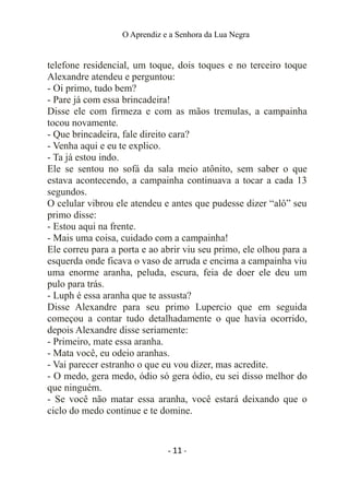 O Aprendiz e a Senhora da Lua Negra
telefone residencial, um toque, dois toques e no terceiro toque
Alexandre atendeu e perguntou:
- Oi primo, tudo bem?
- Pare já com essa brincadeira!
Disse ele com firmeza e com as mãos tremulas, a campainha
tocou novamente.
- Que brincadeira, fale direito cara?
- Venha aqui e eu te explico.
- Ta já estou indo.
Ele se sentou no sofá da sala meio atônito, sem saber o que
estava acontecendo, a campainha continuava a tocar a cada 13
segundos.
O celular vibrou ele atendeu e antes que pudesse dizer “alô” seu
primo disse:
- Estou aqui na frente.
- Mais uma coisa, cuidado com a campainha!
Ele correu para a porta e ao abrir viu seu primo, ele olhou para a
esquerda onde ficava o vaso de arruda e encima a campainha viu
uma enorme aranha, peluda, escura, feia de doer ele deu um
pulo para trás.
- Luph é essa aranha que te assusta?
Disse Alexandre para seu primo Lupercio que em seguida
começou a contar tudo detalhadamente o que havia ocorrido,
depois Alexandre disse seriamente:
- Primeiro, mate essa aranha.
- Mata você, eu odeio aranhas.
- Vai parecer estranho o que eu vou dizer, mas acredite.
- O medo, gera medo, ódio só gera ódio, eu sei disso melhor do
que ninguém.
- Se você não matar essa aranha, você estará deixando que o
ciclo do medo continue e te domine.
- 11 -
 
