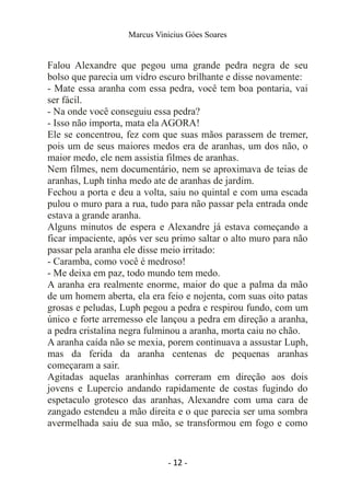 Marcus Vinicius Góes Soares
Falou Alexandre que pegou uma grande pedra negra de seu
bolso que parecia um vidro escuro brilhante e disse novamente:
- Mate essa aranha com essa pedra, você tem boa pontaria, vai
ser fácil.
- Na onde você conseguiu essa pedra?
- Isso não importa, mata ela AGORA!
Ele se concentrou, fez com que suas mãos parassem de tremer,
pois um de seus maiores medos era de aranhas, um dos não, o
maior medo, ele nem assistia filmes de aranhas.
Nem filmes, nem documentário, nem se aproximava de teias de
aranhas, Luph tinha medo ate de aranhas de jardim.
Fechou a porta e deu a volta, saiu no quintal e com uma escada
pulou o muro para a rua, tudo para não passar pela entrada onde
estava a grande aranha.
Alguns minutos de espera e Alexandre já estava começando a
ficar impaciente, após ver seu primo saltar o alto muro para não
passar pela aranha ele disse meio irritado:
- Caramba, como você é medroso!
- Me deixa em paz, todo mundo tem medo.
A aranha era realmente enorme, maior do que a palma da mão
de um homem aberta, ela era feio e nojenta, com suas oito patas
grosas e peludas, Luph pegou a pedra e respirou fundo, com um
único e forte arremesso ele lançou a pedra em direção a aranha,
a pedra cristalina negra fulminou a aranha, morta caiu no chão.
A aranha caída não se mexia, porem continuava a assustar Luph,
mas da ferida da aranha centenas de pequenas aranhas
começaram a sair.
Agitadas aquelas aranhinhas correram em direção aos dois
jovens e Lupercio andando rapidamente de costas fugindo do
espetaculo grotesco das aranhas, Alexandre com uma cara de
zangado estendeu a mão direita e o que parecia ser uma sombra
avermelhada saiu de sua mão, se transformou em fogo e como
- 12 -
 