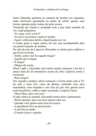 O Aprendiz e a Senhora da Lua Negra
fortes labaredas queimou as centenas de aranhas em segundos,
todas morreram queimadas ao ponto de sobrar apenas suas
cinzas sopradas pelos ventos da noite escura.
Tremendo por inteiro e arrepiado com o que tinha acabado de
ver, Luph perguntou:
- O, o que, você, você é?
- Eu sou o seu primo e quero te ajudar.
- Agora venha para dentro, alguém pode nos ver.
A contra gosto o rapaz entrou em sua casa acompanhado pelo
seu primo matador de aranhas.
Na sala da casa de Lupercio Alexandre se sentou para explicar o
que havia ocorrido.
- Então, como você fez aquele truque?
- Aquilo não é truque.
- É magia!
- Magia não existe.
Disse Luph e Alexandre sem muita reação começou a levitar a
pouco mais de 20 centímetros acima do sofá, Lupercio sorriu e
exclamou:
- Bom truque!
Em seguida o próprio cético começou a levitar junto com a TV
da sala e mais três vasos de plantas contando com uma
samambaia, uma orquídea e um vaso de gira sois, porem esses
eram de plástico, então o rapaz assustado e surpreso falou:
- Meus Deus, para com isso!
E tudo voltou ao normal, Alexandre tentou dizer calmamente:
- Preste atenção, pois vou dizer apenas uma vez.
- Quando você ignora uma coisa ela cresce.
- A ignorância leva ao preconceito.
- E por fim ao medo.
- O medo coroe o espírito.
- 13 -
 