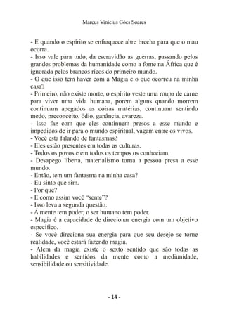 Marcus Vinicius Góes Soares
- E quando o espírito se enfraquece abre brecha para que o mau
ocorra.
- Isso vale para tudo, da escravidão as guerras, passando pelos
grandes problemas da humanidade como a fome na África que é
ignorada pelos brancos ricos do primeiro mundo.
- O que isso tem haver com a Magia e o que ocorreu na minha
casa?
- Primeiro, não existe morte, o espírito veste uma roupa de carne
para viver uma vida humana, porem alguns quando morrem
continuam apegados as coisas matérias, continuam sentindo
medo, preconceito, ódio, ganância, avareza.
- Isso faz com que eles continuem presos a esse mundo e
impedidos de ir para o mundo espiritual, vagam entre os vivos.
- Você esta falando de fantasmas?
- Eles estão presentes em todas as culturas.
- Todos os povos e em todos os tempos os conheciam.
- Desapego liberta, materialismo torna a pessoa presa a esse
mundo.
- Então, tem um fantasma na minha casa?
- Eu sinto que sim.
- Por que?
- E como assim você “sente”?
- Isso leva a segunda questão.
- A mente tem poder, o ser humano tem poder.
- Magia é a capacidade de direcionar energia com um objetivo
especifico.
- Se você direciona sua energia para que seu desejo se torne
realidade, você estará fazendo magia.
- Alem da magia existe o sexto sentido que são todas as
habilidades e sentidos da mente como a mediunidade,
sensibilidade ou sensitividade.
- 14 -
 