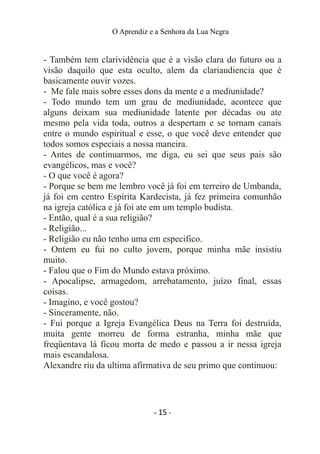 O Aprendiz e a Senhora da Lua Negra
- Também tem clarividência que é a visão clara do futuro ou a
visão daquilo que esta oculto, alem da clariaudiencia que é
basicamente ouvir vozes.
- Me fale mais sobre esses dons da mente e a mediunidade?
- Todo mundo tem um grau de mediunidade, acontece que
alguns deixam sua mediunidade latente por décadas ou ate
mesmo pela vida toda, outros a despertam e se tornam canais
entre o mundo espiritual e esse, o que você deve entender que
todos somos especiais a nossa maneira.
- Antes de continuarmos, me diga, eu sei que seus pais são
evangélicos, mas e você?
- O que você é agora?
- Porque se bem me lembro você já foi em terreiro de Umbanda,
já foi em centro Espírita Kardecista, já fez primeira comunhão
na igreja católica e já foi ate em um templo budista.
- Então, qual é a sua religião?
- Religião...
- Religião eu não tenho uma em especifico.
- Ontem eu fui no culto jovem, porque minha mãe insistiu
muito.
- Falou que o Fim do Mundo estava próximo.
- Apocalipse, armagedom, arrebatamento, juízo final, essas
coisas.
- Imagino, e você gostou?
- Sinceramente, não.
- Fui porque a Igreja Evangélica Deus na Terra foi destruída,
muita gente morreu de forma estranha, minha mãe que
freqüentava lá ficou morta de medo e passou a ir nessa igreja
mais escandalosa.
Alexandre riu da ultima afirmativa de seu primo que continuou:
- 15 -
 