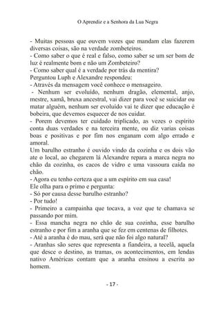 O Aprendiz e a Senhora da Lua Negra
- Muitas pessoas que ouvem vozes que mandam elas fazerem
diversas coisas, são na verdade zombeteiros.
- Como saber o que é real e falso, como saber se um ser bom de
luz é realmente bom e não um Zombeteiro?
- Como saber qual é a verdade por trás da mentira?
Perguntou Luph e Alexandre respondeu:
- Através da mensagem você conhece o mensageiro.
- Nenhum ser evoluído, nenhum dragão, elemental, anjo,
mestre, xamã, bruxa ancestral, vai dizer para você se suicidar ou
matar alguém, nenhum ser evoluído vai te dizer que educação é
bobeira, que devemos esquecer de nos cuidar.
- Porem devemos ter cuidado triplicado, as vezes o espírito
conta duas verdades e na terceira mente, ou diz varias coisas
boas e positivas e por fim nos enganam com algo errado e
amoral.
Um barulho estranho é ouvido vindo da cozinha e os dois vão
ate o local, ao chegarem lá Alexandre repara a marca negra no
chão da cozinha, os cacos de vidro e uma vassoura caída no
chão.
- Agora eu tenho certeza que a um espírito em sua casa!
Ele olha para o primo e pergunta:
- Só por causa desse barulho estranho?
- Por tudo!
- Primeiro a campainha que tocava, a voz que te chamava se
passando por mim.
- Essa mancha negra no chão de sua cozinha, esse barulho
estranho e por fim a aranha que se fez em centenas de filhotes.
- Até a aranha é do mau, será que não foi algo natural?
- Aranhas são seres que representa a fiandeira, a tecelã, aquela
que desce o destino, as tramas, os acontecimentos, em lendas
nativo Américas contam que a aranha ensinou a escrita ao
homem.
- 17 -
 