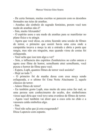 Marcus Vinicius Góes Soares
- De certa formam, muitas escritas se parecem com os desenhos
formados nas teias de aranhas.
- Aranhas são símbolo do sagrado feminino, porem você tem
medo de aranhas não é?
- Sim, muito Alexandre!
- O espírito usou o seu medo de aranhas para se manifestar no
plano físico e te atingir.
- Agora que você disse, eu estou fazendo uma sessão de filmes
de terror, o primeiro que assisti havia uma cena onde a
campainha tocava a moça ia ate a entrada e abria a porta que
rangia, mas não era ninguém, mas quando virou de costas foi
esfaqueada.
- Você acha que isso tem algo a ver?
- Sim, a influencia dos espíritos Zombeteiros no culto ontem e
agora esse filme de horror, semelhante atrai semelhante, você
puxou o horror do filme para você.
- Espera, Luph, quantos filmes de terror você assistiu?
- Hojé ao todo 7.
- O primeiro foi de manha dessa com essa moça sendo
esfaqueada, e o ultimo foi Uma Noite Alucinante 2, aquele
clássico do terror.
- Adoro filmes de terror!
- Eu também gosto Luph, mas muito de uma coisa faz mal, se
uma pessoa sem conhecimento do oculto, dos simbolismos
viesse aqui diria que você teve uma overdose de filmes de terror.
- Agora você também vai dizer que a coca cola no chão e a
vassoura caída simboliza algo.
- Sim.
- Você não acha que já esta exagerando?
Disse Lupercio com espanto.
- 18 -
 