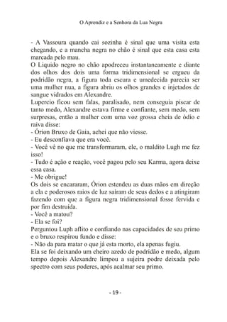 O Aprendiz e a Senhora da Lua Negra
- A Vassoura quando cai sozinha é sinal que uma visita esta
chegando, e a mancha negra no chão é sinal que esta casa esta
marcada pelo mau.
O Liquido negro no chão apodreceu instantaneamente e diante
dos olhos dos dois uma forma tridimensional se ergueu da
podridão negra, a figura toda escura e umedecida parecia ser
uma mulher nua, a figura abriu os olhos grandes e injetados de
sangue vidrados em Alexandre.
Lupercio ficou sem falas, paralisado, nem conseguia piscar de
tanto medo, Alexandre estava firme e confiante, sem medo, sem
surpresas, então a mulher com uma voz grossa cheia de ódio e
raiva disse:
- Órion Bruxo de Gaia, achei que não viesse.
- Eu desconfiava que era você.
- Você vê no que me transformaram, ele, o maldito Lugh me fez
isso!
- Tudo é ação e reação, você pagou pelo seu Karma, agora deixe
essa casa.
- Me obrigue!
Os dois se encararam, Órion estendeu as duas mãos em direção
a ela e poderosos raios de luz saíram de seus dedos e a atingiram
fazendo com que a figura negra tridimensional fosse fervida e
por fim destruída.
- Você a matou?
- Ela se foi?
Perguntou Luph aflito e confiando nas capacidades de seu primo
e o bruxo respirou fundo e disse:
- Não da para matar o que já esta morto, ela apenas fugiu.
Ela se foi deixando um cheiro azedo de podridão e medo, algum
tempo depois Alexandre limpou a sujeira podre deixada pelo
spectro com seus poderes, após acalmar seu primo.
- 19 -
 