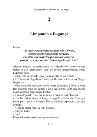 O Aprendiz e a Senhora da Lua Negra
2
Limpando a Bagunça
Feitos:
“As vezes o que precisa ser feito não é bonito,
mesmo assim é necessário ser feito,
e muitas vezes aqueles que não tem coragem
para fazer o necessário criticam aqueles que tem.”
Alguns minutos se passaram e na calçada eles conversavam,
Órion estava explicando tudo ao primo amedrontado, então
Lupercio disse:
- Então esta ocorrendo uma guerra oculta da sociedade.
- A “Guerra do Equilíbrio” entre os Bruxos de Gaia e os Magos
Negativos.
- Você é um dos mocinhos e seu nome de mágico é Órion e você
tem poderes mágicos iguais a esse seu amigo Lugh que matou
nessa guerra a maga negra Cintia.
- E os colegas de Cintia destruíram a Prefeitura de Taubaté.
- Também destruíram a Igreja Evangélica Deus na Terra que
meus pais iam e o Colégio Nossa Senhora Aparecida em que
estudei.
- Alem de matar mais de 100 pessoas.
- Entendi tudo?
- Sim!
Respondeu o bruxo Órion que continuou:
- 21 -
 