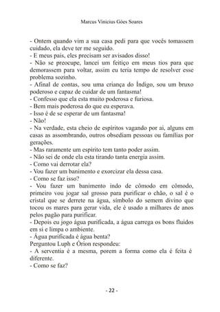 Marcus Vinicius Góes Soares
- Ontem quando vim a sua casa pedi para que vocês tomassem
cuidado, ela deve ter me seguido.
- E meus pais, eles precisam ser avisados disso!
- Não se preocupe, lancei um feitiço em meus tios para que
demorassem para voltar, assim eu teria tempo de resolver esse
problema sozinho.
- Afinal de contas, sou uma criança do Índigo, sou um bruxo
poderoso e capaz de cuidar de um fantasma!
- Confesso que ela esta muito poderosa e furiosa.
- Bem mais poderosa do que eu esperava.
- Isso é de se esperar de um fantasma!
- Não!
- Na verdade, esta cheio de espíritos vagando por ai, alguns em
casas as assombrando, outros obsediam pessoas ou famílias por
gerações.
- Mas raramente um espírito tem tanto poder assim.
- Não sei de onde ela esta tirando tanta energia assim.
- Como vai derrotar ela?
- Vou fazer um banimento e exorcizar ela dessa casa.
- Como se faz isso?
- Vou fazer um banimento indo de cômodo em cômodo,
primeiro vou jogar sal grosso para purificar o chão, o sal é o
cristal que se derrete na água, símbolo do semem divino que
tocou os mares para gerar vida, ele é usado a milhares de anos
pelos pagão para purificar.
- Depois eu jogo água purificada, a água carrega os bons fluidos
em si e limpa o ambiente.
- Água purificada é água benta?
Perguntou Luph e Órion respondeu:
- A serventia é a mesma, porem a forma como ela é feita é
diferente.
- Como se faz?
- 22 -
 