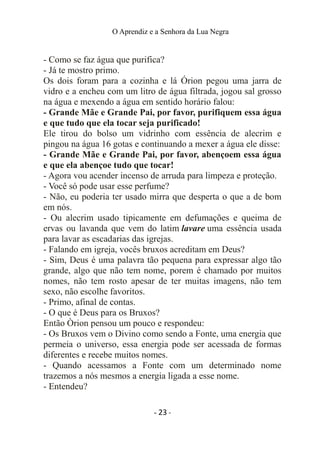 O Aprendiz e a Senhora da Lua Negra
- Como se faz água que purifica?
- Já te mostro primo.
Os dois foram para a cozinha e lá Órion pegou uma jarra de
vidro e a encheu com um litro de água filtrada, jogou sal grosso
na água e mexendo a água em sentido horário falou:
- Grande Mãe e Grande Pai, por favor, purifiquem essa água
e que tudo que ela tocar seja purificado!
Ele tirou do bolso um vidrinho com essência de alecrim e
pingou na água 16 gotas e continuando a mexer a água ele disse:
- Grande Mãe e Grande Pai, por favor, abençoem essa água
e que ela abençoe tudo que tocar!
- Agora vou acender incenso de arruda para limpeza e proteção.
- Você só pode usar esse perfume?
- Não, eu poderia ter usado mirra que desperta o que a de bom
em nós.
- Ou alecrim usado tipicamente em defumações e queima de
ervas ou lavanda que vem do latim lavare uma essência usada
para lavar as escadarias das igrejas.
- Falando em igreja, vocês bruxos acreditam em Deus?
- Sim, Deus é uma palavra tão pequena para expressar algo tão
grande, algo que não tem nome, porem é chamado por muitos
nomes, não tem rosto apesar de ter muitas imagens, não tem
sexo, não escolhe favoritos.
- Primo, afinal de contas.
- O que é Deus para os Bruxos?
Então Òrion pensou um pouco e respondeu:
- Os Bruxos vem o Divino como sendo a Fonte, uma energia que
permeia o universo, essa energia pode ser acessada de formas
diferentes e recebe muitos nomes.
- Quando acessamos a Fonte com um determinado nome
trazemos a nós mesmos a energia ligada a esse nome.
- Entendeu?
- 23 -
 