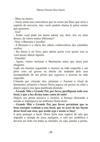 Marcus Vinicius Góes Soares
- Mais ou menos.
- Vocês então tem consciência que só existe um Deus que seria o
espírito do universo, mas vocês podem chama lo pelos nomes
que quiserem.
- Isso!
- Então você pode em teoria adorar um, dois, três ou mais
deuses, de vários nomes diferentes?
- Sim, a Bruxaria é escolha!
- A Bruxaria é o oficio dos sábios conhecedores dos caminhos
ocultos.
- Ser bruxo é ser livre, para adorar quem você quiser isso se
você quiser adorar alguém.
- Entendo!
- Agora, vamos terminar o Banimento antes que meus pais
cheguem.
Luph um leonino segurando o incenso na mão esquerda e um
pires com sal grosso na direita ele andando pela casa
acompanhado de seu primo que segurava o incenso na mão
esquerda.
Cômodo por cômodo eles entraram e fizeram o ritual de
banimento, primeiro o bruxo Órion jogava sal grosso no chão e
depois jogava sua água purificada dizendo:
- Grande Mãe e Grande Pai, por favor, purifiquem todo esse
local, e que a luz divina tome conta de tudo!
Depois seu primo passava o incenso, a fumaça cheirando a
arruda se impregnava no ambiente Órion dizia:
- Grande Mãe e Grande Pai, por favor, permitam que as
boas energias venham a esse local, que os seres de luz façam
desse local sua casa, que assim seja e assim se faça!
E para proteger o local, Órion fazia uma espécie de selo que
impedia a entrada de seres malignos, o selo era simbólico e
deveria ser feito em todas as entradas, ou seja, janelas e portas,
- 24 -
 