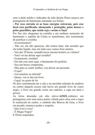 O Aprendiz e a Senhora da Lua Negra
com o dedo médio e indicador da mão direita Órion traçava um
pentagrama de banimento entoando seu feitiço:
- Por essa entrada só as boas energias entraram, pois esse
local esta purificado, abençoado e protegido, pelos deuses e
pelos guardiões, que assim seja e assim se faça!
Por fim eles chegaram na cozinha e em nenhum momento do
banimento o espírito de Cintia se manifestou, eles terminaram
de purificar a cozinha.
- Já terminamos?
- Não sei, ela não apareceu, não tentou lutar, não acredito que
ela tenha fugido, mas em todo caso vamos ficar atentos.
- Vou dar 24 horas, amanhã nesse mesmo horário eu voltarei!
- Você vai me deixar aqui sozinho?
- Exatamente, sozinho!
- Ela não esta mais aqui, o banimento foi perfeito.
- Sou um bruxo competente.
- Mas para se sentir melhor, vou deixar um presente.
- O que?
- Um amuleto ou talismã?
- Quase, vou te dar um livro.
- Legal, eu gosto de ler.
Os dois caminharam ate a sala e na mesinha redonda de madeira
no centro daquela escura sala havia um grande livro de couro
negro, o livro era grande como um caderno, a capa era dura e
grossa.
As letras douradas em alto relevo AZIZI, embaixo um
pentagrama com uma única ponta voltada para cima com a legra
G maiúscula no centro, o símbolo dos Bruxos de Gaia, o livro
era pesado, emanava poder e respeito.
- Que livro é esse?
- É Magia Negra?
E Órion respondeu:
- 25 -
 