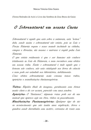 Marcus Vinicius Góes Soares
(Textos Retirados de Azizi o Livro das Sombras de Zeus Bruxo de Gaia):
O Sobrenatural em nossas Casas
Sobrenatural é aquilo que esta sobre a natureza, esta “acima”
dela, sendo assim o sobrenatural não existe, pois as Leis e
Forças Naturais regem o nosso mundo incluindo as cidades,
campos e florestas, ate mesmo o universo é regido pelas Leis
Naturais.
O que existe realmente é que o ser humano não conhece
totalmente as Leis da Natureza, e nem reconhece seus efeitos
em nossas vidas. Então o sobrenatural é tudo aquilo que o
homem não conhece, não esta catalogado nos livros de ciência
e nem pode ser estudado nos laboratórios, infelizmente.
Como efeitos sobrenaturais mais comuns temos vultos,
aparições e manifestações fantasmagóricas.
Vultos: Rápidos flash de imagens, geralmente sem forma
muito clara e de cor escura, parecido com uma sombra.
Aparições: O “fantasma”, algumas vezes pode ser de um
animal que aparece seja em fotos, vídeos ou pessoalmente.
Manifestações Fantasmagóricas: Qualquer tipo de ato
ou acontecimento que não tenha uma explicação, livros e
quadros sendo derrubados sem motivo, correntes de vento sem
- 28 -
 