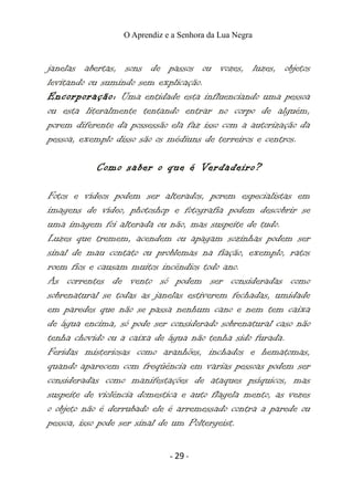 O Aprendiz e a Senhora da Lua Negra
janelas abertas, sons de passos ou vozes, luzes, objetos
levitando ou sumindo sem explicação.
Encorporação: Uma entidade esta influenciando uma pessoa
ou esta literalmente tentando entrar no corpo de alguém,
porem diferente da possessão ela faz isso com a autorização da
pessoa, exemplo disso são os médiuns de terreiros e centros.
Como saber o que é Verdadeiro?
Fotos e vídeos podem ser alterados, porem especialistas em
imagens de vídeo, photoshop e fotografia podem descobrir se
uma imagem foi alterada ou não, mas suspeite de tudo.
Luzes que tremem, acendem ou apagam sozinhas podem ser
sinal de mau contato ou problemas na fiação, exemplo, ratos
roem fios e causam muitos incêndios todo ano.
As correntes de vento só podem ser consideradas como
sobrenatural se todas as janelas estiverem fechadas, umidade
em paredes que não se passa nenhum cano e nem tem caixa
de água encima, só pode ser considerado sobrenatural caso não
tenha chovido ou a caixa de água não tenha sido furada.
Feridas misteriosas como aranhões, inchados e hematomas,
quando aparecem com freqüência em varias pessoas podem ser
consideradas como manifestações de ataques psíquicos, mas
suspeite de violência domestica e auto flagela mento, as vezes
o objeto não é derrubado ele é arremessado contra a parede ou
pessoa, isso pode ser sinal de um Poltergeist.
- 29 -
 