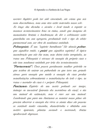 O Aprendiz e a Senhora da Lua Negra
escravo fugitivo pode ter sido executado, são coisas que nós
nem desconfiamos, mas seus atos estão marcados nesse solo.
Ao longo das décadas e séculos o local tende a repetir os
mesmos acontecimentos bons ou ruins, sendo que imagens de
assassinatos brutais e lembranças de dor e sofrimento estão
guardadas em sua egregora, produzindo todo o tipo de efeito
paranormal sem ser obra de nenhuma entidade.
Poltergeist: É um “espírito barulhento” (do alemão polter,
que significa ruído, e geist que significa espírito). A típica
assombração que não faz mau, mas deixa todos arrepiados, as
vezes um Poltergeist é excesso de energia da própria casa e
não tem nenhuma entidade por trás dos acontecimentos.
“Paranormal”: Uma pessoa geralmente mulher grávida ou
que acabou de entrar na puberdade ou que teve um grande
stress gera energia que unida a energia da casa produz
manifestações sobrenaturais e manifestações de todo o tipo, as
vezes o morador da casa é o próprio Poltergeist.
Fantasma: Espírito de um morto podendo ser amigo,
inimigo ou ancestral (parente dos moradores da casa), e ate
um animal de estimação, mas é raro ser um animal.
Lembrando que para um fantasma se manter nesse plano ele
precisa absorver a energia dos vivos os sinais disso são pessoas
se sentindo muito cansadas, desmotivadas e abatidas sem
motivo aparente, plantas secando e morrendo, frutas
apodrecendo depressa.
- 31 -
 