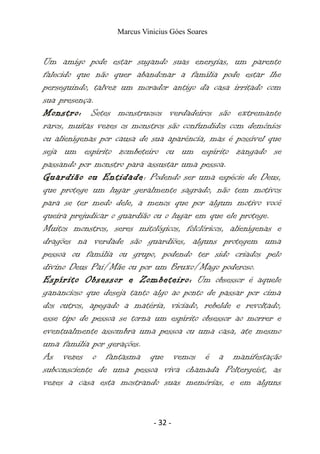 Marcus Vinicius Góes Soares
Um amigo pode estar sugando suas energias, um parente
falecido que não quer abandonar a família pode estar lhe
perseguindo, talvez um morador antigo da casa irritado com
sua presença.
Monstro: Setes monstruosos verdadeiros são extremante
raros, muitas vezes os monstros são confundidos com demônios
ou alienígenas por causa de sua aparência, mas é possível que
seja um espírito zombeteiro ou um espírito zangado se
passando por monstro para assustar uma pessoa.
Guardião ou Entidade: Podendo ser uma espécie de Deus,
que protege um lugar geralmente sagrado, não tem motivos
para se ter medo dele, a menos que por algum motivo você
queira prejudicar o guardião ou o lugar em que ele protege.
Muitos monstros, seres mitológicos, folclóricos, alienígenas e
dragões na verdade são guardiões, alguns protegem uma
pessoa ou família ou grupo, podendo ter sido criados pelo
divino Deus Pai/Mãe ou por um Bruxo/Mago poderoso.
Espírito Obsessor e Zombeteiro: Um obsessor é aquele
ganancioso que deseja tanto algo ao ponto de passar por cima
dos outros, apegado a matéria, viciado, rebelde e revoltado,
esse tipo de pessoa se torna um espírito obsessor ao morrer e
eventualmente assombra uma pessoa ou uma casa, ate mesmo
uma familia por gerações.
As vezes o fantasma que vemos é a manifestação
subconsciente de uma pessoa viva chamada Poltergeist, as
vezes a casa esta mostrando suas memórias, e em alguns
- 32 -
 