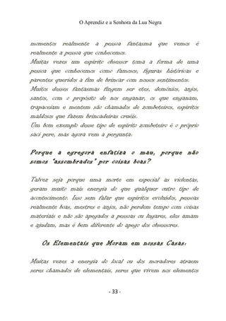 O Aprendiz e a Senhora da Lua Negra
momentos realmente a pessoa fantasma que vemos é
realmente a pessoa que conhecemos.
Muitas vezes um espírito obsessor toma a forma de uma
pessoa que conhecemos como famosos, figuras históricas e
parentes queridos a fim de brincar com nossos sentimentos.
Muitos desses fantasmas fingem ser etes, demônios, anjos,
santos, com o propósito de nos enganar, os que enganam,
trapaceiam e mentem são chamados de zombeteiros, espíritos
maldosos que fazem brincadeiras cruéis.
Um bom exemplo desse tipo de espírito zombeteiro é o próprio
saci pere, mas agora vem a pergunta:
Porque a egregora enfatiza o mau, porque não
somos “assombrados” por coisas boas?
Talvez seja porque uma morte em especial as violentas,
geram muito mais energia do que qualquer outro tipo de
acontecimento. Isso sem falar que espíritos evoluídos, pessoas
realmente boas, mestres e anjos, não perdem tempo com coisas
materiais e não são apegados a pessoas ou lugares, eles amam
e ajudam, mas é bem diferente do apego dos obsessores.
Os Elementais que Moram em nossas Casas:
Muitas vezes a energia do local ou dos moradores atraem
seres chamados de elementais, seres que vivem nos elementos
- 33 -
 