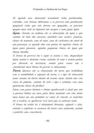 O Aprendiz e a Senhora da Lua Negra
Se agrada esse elemental acendendo velas perfumadas,
coloridas, com formas diferentes e se provoca elas geralmente
apagando velas que não devem ser apagadas, se precisar
apagar uma vela ou fogueira não assopre e nem jogue água.
Água: Sereias ou ondinas são os elementais da água e que
cuidam do lado das emoções, umidade sem motivo, goteiras,
cheiro de maresia, sons do mar, sons de cachoeira são sinal de
sua presença, se agrada elas com peixes de aquário, fontes de
água para pássaros, aquelas pequenas fontes de água que
fazem barulho.
A forma de provoca las e sujar os mares e rios, desperdiçar
água, matar e destruir corais, estrelas do mar e matar peixes
por diversão ou decoração, matar para comer não é
considerado uma forma de provar os elementais.
Terra: Gnomos são os elementais da terra que trabalham
com a estabilidade e riqueza da terra, é o tipo de elemental
mais comum de haver dentro de nossas casas, atraia eles com
vasos de plantas, cristais de todo o tipo e estatuas com suas
aparências (anão de jardim).
Lares com pouca fartura e frutas apodrecendo é sinal que não
a gnomos felizes na casa, para fazer amizade com eles deixe
uma maça em um pratinho no canto do cômodo, se murchar
ele a aceitou, se apodrecer você terá que se esforçar mais.
A forma de irrita los é destruindo florestas, sujando o chão,
extrair e explorar os recursos da terra como minerais, metais
e petróleo sem consciência.
- 35 -
 