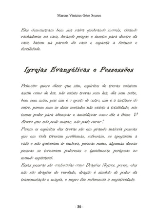 Marcus Vinicius Góes Soares
Eles demonstram bem sua raiva quebrando moveis, criando
rachaduras na casa, levando pragas e insetos para dentro da
casa, batem na parede da casa e espanta a fortuna e
fertilidade.
Igrejas Evangélicas e Possessões
Primeiro quero dizer que sim, espíritos de trevas existem
assim como de luz, não existe trevas sem luz, dia sem noite,
bem sem mau, pois um é o oposto do outro, um é a antítese do
outro, porem sem as duas metades não existe a totalidade, nós
temos poder para abençoar e amaldiçoar como diz a frase “O
Bruxo que não pode matar, não pode curar”.
Porem os espíritos das trevas são em grande maioria pessoas
que em vida tiveram problemas, sofreram, se apegaram a
vida e não quiseram ir embora, pessoas ruins, algumas dessas
pessoas se tornaram poderosas e igualmente perigosas no
mundo espiritual.
Essas pessoas são conhecidas como Dragões Negros, porem eles
não são dragões de verdade, dragão é símbolo do poder da
transmutação e magia, e negro faz referencia a negatividade.
- 36 -
 