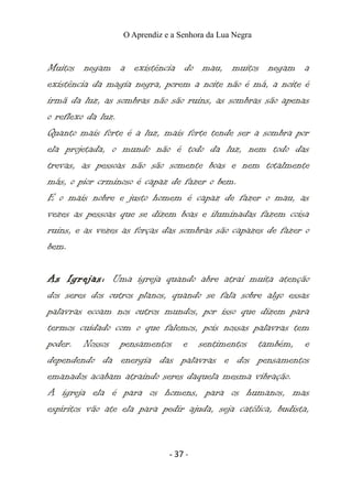 O Aprendiz e a Senhora da Lua Negra
Muitos negam a existência do mau, muitos negam a
existência da magia negra, porem a noite não é má, a noite é
irmã da luz, as sombras não são ruins, as sombras são apenas
o reflexo da luz.
Quanto mais forte é a luz, mais forte tende ser a sombra por
ela projetada, o mundo não é todo da luz, nem todo das
trevas, as pessoas não são somente boas e nem totalmente
más, o pior crminoso é capaz de fazer o bem.
E o mais nobre e justo homem é capaz de fazer o mau, as
vezes as pessoas que se dizem boas e iluminadas fazem coisa
ruins, e as vezes as forças das sombras são capazes de fazer o
bem.
As Igrejas: Uma igreja quando abre atrai muita atenção
dos seres dos outros planos, quando se fala sobre algo essas
palavras ecoam nos outros mundos, por isso que dizem para
termos cuidado com o que falemos, pois nossas palavras tem
poder. Nossos pensamentos e sentimentos também, e
dependendo da energia das palavras e dos pensamentos
emanados acabam atraindo seres daquela mesma vibração.
A igreja ela é para os homens, para os humanos, mas
espíritos vão ate ela para pedir ajuda, seja católica, budista,
- 37 -
 
