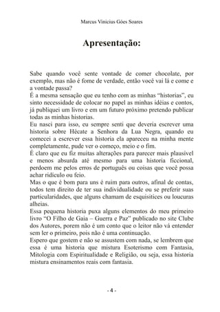 Marcus Vinicius Góes Soares
Apresentação:
Sabe quando você sente vontade de comer chocolate, por
exemplo, mas não é fome de verdade, então você vai lá e come e
a vontade passa?
É a mesma sensação que eu tenho com as minhas “historias”, eu
sinto necessidade de colocar no papel as minhas idéias e contos,
já publiquei um livro e em um futuro próximo pretendo publicar
todas as minhas historias.
Eu nasci para isso, eu sempre senti que deveria escrever uma
historia sobre Hécate a Senhora da Lua Negra, quando eu
comecei a escrever essa historia ela apareceu na minha mente
completamente, pude ver o começo, meio e o fim.
É claro que eu fiz muitas alterações para parecer mais plausível
e menos absurda até mesmo para uma historia ficcional,
perdoem me pelos erros de português ou coisas que você possa
achar ridículo ou feio.
Mas o que é bom para uns é ruim para outros, afinal de contas,
todos tem direito de ter sua individualidade ou se preferir suas
particularidades, que alguns chamam de esquisitices ou loucuras
alheias.
Essa pequena historia puxa alguns elementos do meu primeiro
livro “O Filho de Gaia – Guerra e Paz” publicado no site Clube
dos Autores, porem não é um conto que o leitor não vá entender
sem ler o primeiro, pois não é uma continuação.
Espero que gostem e não se assustem com nada, se lembrem que
essa é uma historia que mistura Esoterismo com Fantasia,
Mitologia com Espiritualidade e Religião, ou seja, essa historia
mistura ensinamentos reais com fantasia.
- 4 -
 