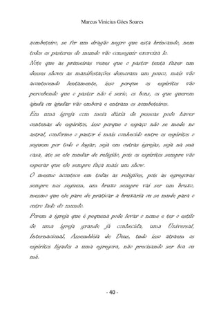 Marcus Vinicius Góes Soares
zombeteiro, se for um dragão negro que esta brincando, nem
todos os pastores do mundo vão conseguir exorciza lo.
Note que as primeiras vezes que o pastor tenta fazer um
desses shows as manifestações demoram um pouco, mais vão
acontecendo lentamente, isso porque os espíritos vão
percebendo que o pastor não é serio, os bons, os que querem
ajuda ou ajudar vão embora e entram os zombeteiros.
Em uma igreja com meia dúzia de pessoas pode haver
centenas de espíritos, isso porque o espaço não se mede no
astral, conforme o pastor é mais conhecido entre os espíritos o
seguem por todo o lugar, seja em outras igrejas, seja na sua
casa, ate se ele mudar de religião, pois os espíritos sempre vão
esperar que ele sempre faça mais um show.
O mesmo acontece em todas as religiões, pois as egregoras
sempre nos seguem, um bruxo sempre vai ser um bruxo,
mesmo que ele pare de praticar a bruxaria ou se mude para o
outro lado do mundo.
Porem a igreja que é pequena pode levar o nome e ter o estilo
de uma igreja grande já conhecida, uma Universal,
Internacional, Assembléia de Deus, tudo isso atraem os
espíritos ligados a uma egregora, não precisando ser boa ou
má.
- 40 -
 