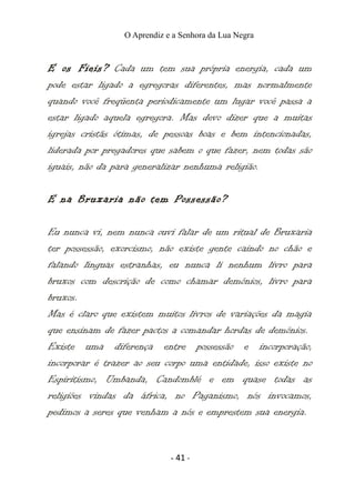 O Aprendiz e a Senhora da Lua Negra
E os Fieis? Cada um tem sua própria energia, cada um
pode estar ligado a egregoras diferentes, mas normalmente
quando você freqüenta periodicamente um lugar você passa a
estar ligado aquela egregora. Mas devo dizer que a muitas
igrejas cristãs ótimas, de pessoas boas e bem intencionadas,
liderada por pregadores que sabem o que fazer, nem todas são
iguais, não da para generalizar nenhuma religião.
E na Bruxaria não tem Possessão?
Eu nunca vi, nem nunca ouvi falar de um ritual de Bruxaria
ter possessão, exorcismo, não existe gente caindo no chão e
falando línguas estranhas, eu nunca li nenhum livro para
bruxos com descrição de como chamar demônios, livro para
bruxos.
Mas é claro que existem muitos livros de variações da magia
que ensinam de fazer pactos a comandar hordas de demônios.
Existe uma diferença entre possessão e incorporação,
incorporar é trazer ao seu corpo uma entidade, isso existe no
Espiritismo, Umbanda, Candomblé e em quase todas as
religiões vindas da áfrica, no Paganismo, nós invocamos,
pedimos a seres que venham a nós e emprestem sua energia.
- 41 -
 