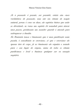 Marcus Vinicius Góes Soares
Já a possessão é possuir, ser possuído, existe sim casos
verdadeiros de possessão, mas não em rituais de magia
natural, porem é como eu disse, são espíritos baixos que estão
se divertindo, as vezes um espírito foi mandado para atacar
uma pessoa, geralmente um membro querido é atacado para
enfraquecer a família.
Na Bruxaria temos o banimento que é uma purificação mais
pesada, é semelhante ao exorcismo, só que o exorcismo ele
apenas tira do corpo, já no banimento ele expulsa e manda
para o seu lugar de origem, antes de todos os rituais
purificamos o local e banimos qualquer ser ou energia
negativa.
- 42 -
 