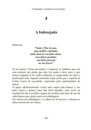 O Aprendiz e a Senhora da Lua Negra
4
A Indesejada
Malévola:
“Nada é Pior do que,
uma mulher rejeitada,
nada alem de seu falso amor,
seus falsos gemidos,
sua falsa atenção
ou sua frieza.”
Já era quase 5 horas da manha e Lupercio se lembrou que sua
casa possuía um porão que não era usado a dois anos e que
nunca ninguém ia lá, então acabaram se esquecendo de fazer a
purificação nele, naquele momento Luph sentiu que o espírito de
Cintia estava lá escondido, esperando pela oportunidade de
atacar.
O rapaz silenciosamente vestiu uma roupa toda branca e seu
tênis macio e branco para não fazer barulho, com Azizi na
mochila foi ate a cozinha e pegou do armário uma faca de aço de
cabo branco que ainda estava na embalagem.
Ele retirou da embalagem e a cobriu de sal grosso e colocou as
mãos encima do sal e disse:
- 43 -
 